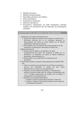 134
Μέγεθος δείγµατος
Μέθοδος δειγµατοληψίας
Επακριβείς ερωτήσεις που τέθηκαν
Είδος επισκόπησης
Χορηγούντες οργανισµοί
Ποσοστό απαντήσεων
Ελλείπουσες πληροφορίες για κάθε αναφερµένη ερώτηση
(αριθµός των ερωτώµενων που δεν απάντησε τη συγκεκριµένη
ερώτηση)
Κουτί 9.9: Ιδέες για ασκήσεις και δραστηριότητες
1. Σχεδιασµός ενός µικρού ερωτηµατολογίου
Σχηµατίστε οµάδες και ζητήστε από τα παιδιά να σκεφτούν µια
ερευνητική ερώτηση που να τα ενδιαφέρει (µπορείτε να
δηµιουργήσετε µια λίστα µε γενικά θέµατα για να δώσετε
παραδείγµατα ερωτήσεων έρευνας).
Μετά ζητήστε τους να σκεφτούν µια σειρά ερωτήσεων που θα
µπορούσαν να προσφέρουν απαντήσεις στο θέµα τους.
2. Θέµατα διατύπωσης
Ζητήστε από τις οµάδες να ανταλλάξουν τα µικρά
ερωτηµατολόγια που έχουν ήδη ετοιµάσει οι οµάδες και να
σχολιάσουν τη διατύπωση σε σχέση µε θέµατα σαφήνειας,
αµφισηµίας, προκατάληψης, κτλ.
Μετά ζητήστε τους να βελτιώσουν τη διατύπωση των
ερωτήσεων.
3. Κατανόηση κλιµάκων µετρήσεων (δραστηριότητα από Kellett 2005:
84)
∆ώστε στα παιδιά µια σειρά δηλώσεων από θέµατα ερωτήσεων
έρευνας που υιοθέτησαν οι οµάδες πιο πριν ενόσω
δηµιουργούσαν τα µικρά τους ερωτηµατολόγια.
Ετοιµάστε τις ίδιες δηλώσεις/ερωτήσεις σε 4 διαφορετικές
εκδοχές αλλάζοντας κάθε φορά την κλίµακα ανταπόκρισης από
2 σε 7 στοιχεία αξιολόγησης και ζητήστε από τα παιδιά να
συµπληρώσουν τα ερωτηµατολόγια.
Κλίµακες και κατηγορίες απαντήσεων:
1. κλίµακα 2 σηµείων αξιολόγησης (συµφωνώ, διαφωνώ)
2. κλίµακα 3 σηµείων αξιολόγησης (συµφωνώ, ούτε συµφωνώ
ούτε διαφωνώ, διαφωνώ)
 