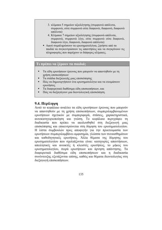 135
3. κλίµακα 5 σηµείων αξιολόγησης (συµφωνώ απόλυτα,
συµφωνώ, ούτε συµφωνώ ούτε διαφωνώ, διαφωνώ, διαφωνώ
απόλυτα)
4. Κλίµακα 7 σηµείων αξιολόγησης (συµφωνώ απόλυτα,
συµφωνώ, συµφωνώ λίγο, ούτε συµφωνώ ούτε διαφωνώ,
διαφωνώ λίγο, διαφωνώ, διαφωνώ απόλυτα)
Αφού συµπληρώσουν τα ερωτηµατολόγια, ζητήστε από τα
παιδιά να συγκεντρώσουν τις απαντήσεις και να συγκρίνουν τις
πληροφορίες που παρέχουν οι διάφορες κλίµακες.
Τι πρέπει να ξέρουν τα παιδιά;
Τα είδη ερωτήσεων έρευνας που µπορούν να απαντηθούν µε τη
χρήση επισκοπήσεων
Τα στάδια διεξαγωγής µιας επισκόπησης
Πώς να δηµιουργήσουν ένα ερωτηµατολόγιο και να ετοιµάσουν
ερωτήσεις
Τα διαφορετικά διαθέσιµα είδη επισκοπήσεων, και
Πώς να διεξαγάγουν µια δεοντολογική επισκόπηση.
9.4. Περίληψη
Αυτό το κεφάλαιο αναλύει τα είδη ερωτήσεων έρευνας που µπορούν
να απαντηθούν µε τη χρήση επισκοπήσεων, συµπεριλαµβανοµένων
ερωτήσεων σχετικών µε συµπεριφορά, στάσεις, χαρακτηριστικά,
αυτοκατηγοριοποίηση και γνώση. Το κεφάλαιο περιγράφει τη
διαδικασία που πρέπει να ακολουθηθεί στη διεξαγωγή µιας
επισκόπησης και επικεντρώνεται στη δόµηση του ερωτηµατολογίου.
Η λίστα συµβουλών προς αποφυγήν για την προετοιµασία των
ερωτήσεων συµπεριλαµβάνει αµφισηµία, γλώσσα των συναισθηµάτων
και καθοδηγητικές ερωτήσεις. Άλλα θέµατα της δόµησης του
ερωτηµατολογίου που σχολιάζονται είναι: κατηγορίες απαντήσεων,
απειλητικές και ανοικτές ή κλειστές ερωτήσεις, το µήκος του
ερωτηµατολογίου, σειρά ερωτήσεων και άρνηση απάντησης. Τα
διαφορετικά διαθέσιµα είδη επισκοπήσεων και η διαδικασία
συνέντευξης εξετάζονται επίσης, καθώς και θέµατα δεοντολογίας στη
διεξαγωγή επισκοπήσεων.
 