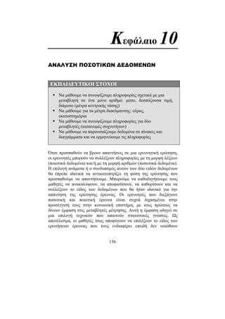 136
Κεφάλαιο 10
ΑΝΑΛΥΣΗ ΠΟΣΟΤΙΚΩΝ ∆Ε∆ΟΜΕΝΩΝ
ΕΚΠΑΙ∆ΕΥΤΙΚΟΙ ΣΤΟΧΟΙ
Να µάθουµε να συνοψίζουµε πληροφορίες σχετικά µε µια
µεταβλητή σε ένα µόνο αριθµό: µέσο, δεσπόζουσα τιµή,
διάµεσο (µέτρα κεντρικής τάσης)
Να µάθουµε για τα µέτρα διακύµανσης: εύρος,
εκατοστηµόρια
Να µάθουµε να συνοψίζουµε πληροφορίες για δύο
µεταβλητές (κατανοµές συχνοτήτων)
Να µάθουµε να παρουσιάζουµε δεδοµένα σε πίνακες και
διαγράµµατα και να ερµηνεύουµε τις πληροφορίες
Όταν προσπαθούν να βρουν απαντήσεις σε µια ερευνητική ερώτηση,
οι ερευνητές µπορούν να συλλέξουν πληροφορίες µε τη µορφή λέξεων
(ποιοτικά δεδοµένα) και/ή µε τη µορφή αριθµών (ποσοτικά δεδοµένα).
Η επιλογή ανάµεσα ή ο συνδυασµός αυτών των δύο ειδών δεδοµένων
θα έπρεπε ιδανικά να αντικατοπτρίζει τη φύση της ερώτησης που
προσπαθούµε να απαντήσουµε. Μπορούµε να καθοδηγήσουµε τους
µαθητές να ανακαλύψουν, να αποφασίσουν, να καθορίσουν και να
συλλέξουν το είδος των δεδοµένων που θα ήταν ιδανικό για την
απάντηση της ερώτησης έρευνας. Οι ερευνητές που διεξάγουν
ποσοτική και ποιοτική έρευνα είναι συχνά διχασµένοι στην
προσέγγισή τους στην κοινωνική επιστήµη, µε τους πρώτους να
δίνουν έµφαση στις µεταβλητές µέτρησης. Αυτή η έµφαση οδηγεί σε
µια επιλογή τεχνικών που απαιτούν στατιστικές γνώσεις. Ως
αποτέλεσµα, οι µαθητές ίσως αποφύγουν να επιλέξουν το είδος των
ερωτήσεων έρευνας που τους ενδιαφέρει επειδή δεν νοιώθουν
 