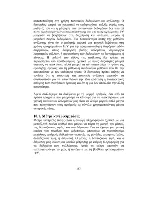 137
αυτοπεποίθηση στη χρήση ποσοτικών δεδοµένων και ανάλυσης. Ο
δάσκαλος µπορεί να χρειαστεί να καθησυχάσει πολλές φορές τους
µαθητές του ότι η µέτρηση των κοινωνικών δεδοµένων δεν απαιτεί
πολύ εξειδικευµένες γνώσεις στατιστικής και ότι τα προγράµµατα Η/Υ
µπορούν να βοηθήσουν στη διαχείριση και ανάλυση µικρών ή
µεγάλων σειρών δεδοµένων. Ένα πλεονέκτηµα αυτής της µεθόδου
ανάλυσης είναι ότι ο µαθητής αποκτά µια τεχνική δεξιότητα στη
χρήση προγραµµάτων Η/Υ για την πραγµατοποίηση διαφόρων ειδών
διεργασιών, όπως διαχείριση βάσης δεδοµένων, δηµιουργία
λογιστικών φύλλων, ή παρουσίαση των δεδοµένων σε διαγράµµατα ή
πίνακες. Η επιλογή του είδους της ανάλυσης δεν πρέπει να
περιορίζεται από προϊδεασµούς σχετικά µε ποιες δεξιότητες µπορεί
κάποιος να αποκτήσει, αλλά µπορεί να αντικατοπτρίζει τη φύση της
ερώτησης έρευνας και τη µέθοδο ή συνδυασµό µεθόδων που θα την
απαντούσαν µε τον καλύτερο τρόπο. Ο δάσκαλος πρέπει επίσης να
τονίσει ότι η ποσοτική και ποιοτική ανάλυση µπορούν να
συνδυαστούν για να απαντήσουν την ίδια ερώτηση ή διαφορετικές
απόψεις των ερωτήσεων έρευνας και ότι η µια δεν αποκλείει την άλλη
απαραίτητα.
Αφού συλλέξουµε τα δεδοµένα µε τη µορφή αριθµών, ένα από τα
πρώτα πράγµατα που µπορούµε να κάνουµε για να αποκτήσουµε µια
γενική εικόνα των δεδοµένων µας είναι να δούµε µερικά απλά µέτρα
που περιγράφουν τους αριθµούς ως σύνολο χρησιµοποιώντας µέτρα
κεντρικής τάσης.
10.1. Μέτρα κεντρικής τάσης
Μέτρα κεντρικής τάσης είναι η σύνοψη πληροφοριών σχετικά µε µια
µεταβλητή σε ένα αριθµό που µπορεί να πάρει τη µορφή του µέσου,
της δεσπόζουσας τιµής, και του διάµεσου. Για να έχουµε µια γενική
εικόνα του συνόλου που µελετούµε, µπορούµε να συνοψίσουµε
µεγάλους αριθµούς δεδοµένων σε αυτές τις µονάδες µέτρησης (µέσο,
δεσπόζουσα τιµή, ή διάµεσο). Ο µέσος, η δεσπόζουσα τιµή, και ο
διάµεσος µας δίνουν µια µονάδα µέτρησης µε καίριες πληροφορίες για
τα δεδοµένα που συλλέγουµε. Αυτά τα µέτρα µπορούν να
υπολογιστούν µε το χέρι, ή αυτόµατα µε τη βοήθεια προγραµµάτων
Η/Υ.
 