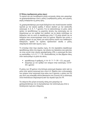 138
Ο Μέσος (αριθµητικός µέσος όρος)
Το πρώτo και πιο συνηθισµένο µέτρο κεντρικής τάσης που µπορούµε
να χρησιµοποιήσουµε είναι ο µέσος ή αριθµητικός µέσος, που µερικές
φορές αναφέρεται ως µέσος όρος.
Ας χρησιµοποιήσουµε µια σειρά δεδοµένων που συγκέντρωσαν παιδιά
σχετικά µε την ηλικία οµάδας 5 άλλων παιδιών µε την ακόλουθη
κατανοµή: 4, 6, 8, 7, 7 χρονών. Για να υπολογίσουµε το µέσο, απλά
πρέπει να προσθέσουµε τις χωριστές ηλικίες της κατανοµής και να
διαιρέσουµε µε τον αριθµό των παιδιών για τα οποία συλλέξαµε τα
δεδοµένα, που σε αυτό το παράδειγµα είναι 5. Η µέση ηλικία για τα
δεδοµένα που συγκεντρώσαµε είναι 6.4 χρόνια. Παρόλο που αυτός ο
αριθµός µπορεί να µας δώσει µια καλή πρώτη εικόνα των διαθέσιµων
δεδοµένων, πρέπει να είµαστε προσεκτικοί επειδή ο µέσος
επηρεάζεται πολύ από ακραίες τιµές.
Τι εννοούµε όταν λέµε ακραίες τιµές; Αν στο παραπάνω παράδειγµα
προσθέσουµε άλλο ένα σηµείο, την ηλικία του δασκάλου που φαίνεται
να είναι κοντά στην ηλικία αφυπηρέτησης (59), η κατανοµή θα ήταν
ως ακολούθως: 4, 6, 8, 7, 7, 59. Ακολουθώντας τα ίδια βήµατα όπως
όταν υπολογίσαµε το µέσο πιο πάνω,
προσθέτουµε 6 αριθµούς, 4 +6+ 8+ 7+ 7+ 59 = 121, και µετά
διαιρούµε µε τον αριθµό των ατόµων στην κατανοµή, 121/6=
20.1 χρονών
Ο µέσος των 20 χρόνων στη δεύτερη κατανοµή διαφέρει πολύ από το
µέσο στην πρώτη κατανοµή που είναι 6.4. Παρόλο που η πλειοψηφία
των ατόµων στην κατανοµή είναι κάτω των 8 χρονών, ο µέσος των 20
µας δίνει µια ανακριβή εικόνα βασισµένη στο γεγονός ότι η κατανοµή
είναι δυσανάλογα επηρεασµένη από την ακραία τιµή του 59.
Τα επόµενα δύο µέτρα κεντρικής τάσης που µπορούµε να
χρησιµοποιήσουµε για να περιγράψουµε την κατανοµή µας είναι η
δεσπόζουσα τιµή και ο διάµεσος.
 
