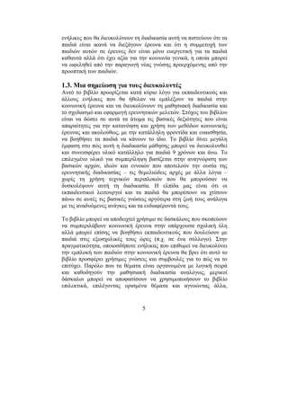 5
ενήλικες που θα διευκολύνουν τη διαδικασία αυτή να πιστεύουν ότι τα
παιδιά είναι ικανά να διεξάγουν έρευνα και ότι η συµµετοχή των
παιδιών αυτών σε έρευνες δεν είναι µόνο ευεργετική για τα παιδιά
καθαυτά αλλά ότι έχει αξία για την κοινωνία γενικά, η οποία µπορεί
να ωφεληθεί από την παραγωγή νέας γνώσης προερχόµενης από την
προοπτική των παιδιών.
1.3. Μια σηµείωση για τους διευκολυντές
Αυτό το βιβλίο προορίζεται κατά κύριο λόγο για εκπαιδευτικούς και
άλλους ενήλικες που θα ήθελαν να εµπλέξουν τα παιδιά στην
κοινωνική έρευνα και να διευκολύνουν τη µαθησιακή διαδικασία και
το σχεδιασµό και εφαρµογή ερευνητικών µελετών. Στόχος του βιβλίου
είναι να δώσει σε αυτά τα άτοµα τις βασικές δεξιότητες που είναι
απαραίτητες για την κατανόηση και χρήση των µεθόδων κοινωνικής
έρευνας και ακολούθως, µε την κατάλληλη φροντίδα και ευαισθησία,
να βοηθήσει τα παιδιά να κάνουν το ίδιο. Το βιβλίο δίνει µεγάλη
έµφαση στο πώς αυτή η διαδικασία µάθησης µπορεί να διευκολυνθεί
και συνεισφέρει υλικό κατάλληλο για παιδιά 9 χρόνων και άνω. Το
επιλεγµένο υλικό για συµπερίληψη βασίζεται στην αναγνώριση των
βασικών αρχών, ιδεών και εννοιών που αποτελούν την ουσία της
ερευνητικής διαδικασίας – τις θεµελιώδεις αρχές µε άλλα λόγια –
χωρίς τη χρήση τεχνικών περιπλοκών που θα µπορούσαν να
δυσκολέψουν αυτή τη διαδικασία. Η ελπίδα µας είναι ότι οι
εκπαιδευτικοί λειτουργοί και τα παιδιά θα µπορέσουν να χτίσουν
πάνω σε αυτές τις βασικές γνώσεις αργότερα στη ζωή τους ανάλογα
µε τις αναδυόµενες ανάγκες και τα ενδιαφέροντά τους.
Το βιβλίο µπορεί να αποδειχτεί χρήσιµο σε δασκάλους που σκοπεύουν
να συµπεριλάβουν κοινωνική έρευνα στην υπάρχουσα σχολική ύλη
αλλά µπορεί επίσης να βοηθήσει εκπαιδευτικούς που δουλεύουν µε
παιδιά στις εξωσχολικές τους ώρες (π.χ. σε ένα σύλλογο). Στην
πραγµατικότητα, οποιοσδήποτε ενήλικας που επιθυµεί να διευκολύνει
την εµπλοκή των παιδιών στην κοινωνική έρευνα θα βρει ότι αυτό το
βιβλίο προσφέρει χρήσιµες γνώσεις και συµβουλές για το πώς να το
επιτύχει. Παρόλο που τα θέµατα είναι οργανωµένα µε λογική σειρά
και καθοδηγούν την µαθησιακή διαδικασία αναλόγως, µερικοί
δάσκαλοι µπορεί να αποφασίσουν να χρησιµοποιήσουν το βιβλίο
επιλεκτικά, επιλέγοντας ορισµένα θέµατα και αγνοώντας άλλα,
 
