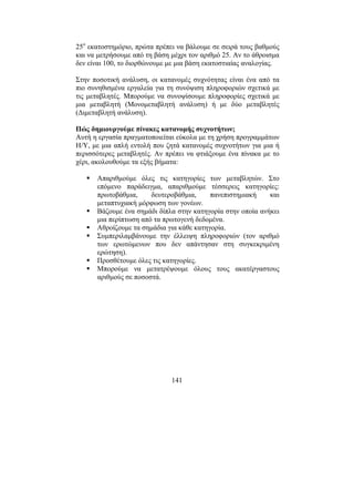 141
25ο
εκατοστηµόριο, πρώτα πρέπει να βάλουµε σε σειρά τους βαθµούς
και να µετρήσουµε από τη βάση µέχρι τον αριθµό 25. Αν το άθροισµα
δεν είναι 100, το διορθώνουµε µε µια βάση εκατοστιαίας αναλογίας.
Στην ποσοτική ανάλυση, οι κατανοµές συχνότητας είναι ένα από τα
πιο συνηθισµένα εργαλεία για τη συνόψιση πληροφοριών σχετικά µε
τις µεταβλητές. Μπορούµε να συνοψίσουµε πληροφορίες σχετικά µε
µια µεταβλητή (Μονοµεταβλητή ανάλυση) ή µε δύο µεταβλητές
(∆ιµεταβλητή ανάλυση).
Πώς δηµιουργούµε πίνακες κατανοµής συχνοτήτων;
Αυτή η εργασία πραγµατοποιείται εύκολα µε τη χρήση προγραµµάτων
Η/Υ, µε µια απλή εντολή που ζητά κατανοµές συχνοτήτων για µια ή
περισσότερες µεταβλητές. Αν πρέπει να φτιάξουµε ένα πίνακα µε το
χέρι, ακολουθούµε τα εξής βήµατα:
Απαριθµούµε όλες τις κατηγορίες των µεταβλητών. Στο
επόµενο παράδειγµα, απαριθµούµε τέσσερεις κατηγορίες:
πρωτοβάθµια, δευτεροβάθµια, πανεπιστηµιακή και
µεταπτυχιακή µόρφωση των γονέων.
Βάζουµε ένα σηµάδι δίπλα στην κατηγορία στην οποία ανήκει
µια περίπτωση από τα πρωτογενή δεδοµένα.
Αθροίζουµε τα σηµάδια για κάθε κατηγορία.
Συµπεριλαµβάνουµε την έλλειψη πληροφοριών (τον αριθµό
των ερωτώµενων που δεν απάντησαν στη συγκεκριµένη
ερώτηση).
Προσθέτουµε όλες τις κατηγορίες.
Μπορούµε να µετατρέψουµε όλους τους ακατέργαστους
αριθµούς σε ποσοστά.
 