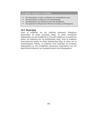 149
Τι πρέπει να ξέρουν τα παιδιά;
Να υπολογίζουν το µέσο, το διάµεσο και τη δεσπόζουσα τιµή
Να υπολογίζουν το εύρος και τα εκατοστηµόρια
Να δηµιουργούν ένα πίνακα µε µια ή δύο µεταβλητές
Να ερµηνεύουν δεδοµένα που δίνονται σε πίνακες ή διαγράµµατα
10.3. Περίληψη
Αυτό το κεφάλαιο για την ανάλυση ποσοτικών δεδοµένων
παρουσιάζει τα µέτρα κεντρικής τάσης, τα οποία συνοψίζουν
πληροφορίες για µια µεταβλητή σε ένα µόνο αριθµό µε τη µορφή του
µέσου, του διάµεσου και της δεσπόζουσας τιµής. Αυτό το κεφάλαιο
επικεντρώνεται επίσης σε µέτρα διακύµανσης όπως το εύρος και τα
εκατοστηµόρια. Επίσης, το κεφάλαιο αυτό σχολιάζει τη συνόψιση
πληροφοριών µε δύο µεταβλητές (κατανοµές συχνοτήτων) και την
παρουσίαση δεδοµένων µε τη µορφή πινάκων και διαγραµµάτων.
 