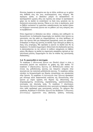 6
δίνοντας έµφαση σε ορισµένα και όχι σε άλλα, ανάλογα µε το χρόνο
στη διάθεσή τους και τους συγκεκριµένους τους στόχους. Με
παρόµοιο τρόπο, οι δάσκαλοι µπορεί να αποφασίσουν να
προσαρµόσουν µερικές ιδέες και τεχνικές και ακόµα να προσφέρουν
χώρο για τα παιδιά να αναπτύξουν τα δικά τους εργαλεία για τη
διεξαγωγή κοινωνικής έρευνας. Όποια κι αν είναι η περίπτωση, αυτό
το βιβλίο ευελπιστεί να εµπνεύσει εκπαιδευτικούς και παιδιά εξίσου
να διεξάγουν κοινωνική έρευνα και να µάθουν για τους κόσµους που
τα περιβάλλουν.
Είναι σηµαντικό οι δάσκαλοι και άλλοι ενήλικες που επιθυµούν να
διευκολύνουν τη διαδικασία συµµετοχής των παιδιών στην έρευνα ως
ερευνητών, και όχι απλά ως συµµετεχόντων, να είναι πρόθυµοι να
δουν την έρευνα από µια διαφορετική προοπτική, αυτή των παιδιών.
Ενδιαφέρει το θέµα της έρευνας τα παιδιά; Έχει επιλεχτεί µε βάση τις
δικές τους ανησυχίες; Θα ωφελήσει η έρευνα τα παιδιά που θα τη
διεξάγουν; Τα παιδιά συµµετέχουν εθελοντικά στη διαδικασία έρευνας
ή εξαναγκάζονται να την κάνουν ή νιώθουν υποχρέωση να λάβουν
µέρος; Θα πάρουν τα παιδιά τις σηµαντικές αποφάσεις σχετικά µε την
ερευνητική µελέτη; Συµµετέχουν σε όλα τα στάδια της ερευνητικής
διαδικασίας;
1.4. Τι ακολουθεί εν συντοµία
Το κεφάλαιο 2 (Κοινωνική Έρευνα και Παιδιά) εξηγεί τι είναι η
κοινωνική έρευνα και αιτιολογεί τη χρήση της από παιδιά. Το
κεφάλαιο 3 (Προσεγγίσεις Έρευνας και Μεθοδολογία) εισάγει την
έννοια της µεθοδολογίας έρευνας και διακρίνει ανάµεσα στην
ποιοτική και την ποσοτική µεθοδολογία έρευνας. Το κεφάλαιο επίσης
εξετάζει τη δειγµατοληψία και θέµατα εγκυρότητας και αξιοπιστίας
στην έρευνα. Το κεφάλαιο 4 (∆εοντολογία στην Έρευνα) προσφέρει
µια σύντοµη αλλά διαφωτιστική ανάλυση της δεοντολογίας στην
έρευνα µε κύρια έµφαση στα θέµατα της εθελοντικής και
πληροφορηµένης συναίνεσης, παραπλάνησης, εµπιστευτικότητας,
ανωνυµίας και ιδιωτικής ζωής. Το κεφάλαιο 5 (Σχεδιασµός
Ερευνητικών Μελετών) υποδεικνύει στον ερευνητή τα διάφορα στάδια
στον ορθό σχεδιασµό µιας ερευνητικής µελέτης. Τα επόµενα δύο
κεφάλαια, Κεφάλαιο 6 (Επιτόπια Έρευνα) και Κεφάλαιο 7 (Ποιοτικές
Συνεντεύξεις) εξερευνούν τους βασικούς τρόπους συλλογής
 