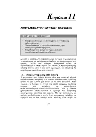 150
Κεφάλαιο 11
ΑΠΟΤΕΛΕΣΜΑΤΙΚΗ ΣΥΝΤΑΞΗ ΕΚΘΕΣΕΩΝ
ΕΚΠΑΙ∆ΕΥΤΙΚΟΙ ΣΤΟΧΟΙ
Να εξοικειωθούµε µε όσα περιλαµβάνει η σύνταξη µιας
έκθεσης έρευνας.
Να αντιληφθούµε τη σηµασία του κοινού µας πριν
συντάξουµε µια έκθεση έρευνας.
Να µάθουµε τι να έχουµε υπόψη για να είµαστε
αποτελεσµατικοί συντάκτες εκθέσεων.
Σε αυτό το κεφάλαιο, θα συζητήσουµε µε συντοµία τι χρειάζεται για
να ετοιµάσουµε µια αποτελεσµατική έκθεση των αποτελεσµάτων της
έρευνας. Παρόλο που υπάρχουν διαφορετικοί τρόποι να
παρουσιάσουµε τα αποτελέσµατα µιας έρευνας, η προετοιµασία µιας
έκθεσης έρευνας είναι η πιο κοινή προσέγγιση και εποµένως θα
αφιερώσουµε περισσότερο χρόνο σε αυτή.
11.1. Ετοιµάζοντας µια γραπτή έκθεση
Η παρουσίαση µιας έκθεσης έρευνας είναι µια σηµαντική πλευρά
αποτελεσµατικής συγγραφής. Για να είναι αποτελεσµατική, η έκθεση
πρέπει να έχει «λογική ροή ιδεών και να είναι συνεκτική. Αυτό
σηµαίνει ότι διατηρεί τη συνοχή της επειδή υπάρχουν συνδέσεις
ανάµεσα στις προτάσεις και παραγράφους»
(www.unilearning.uow.edu.au/effective/1b.html). Όταν η γλώσσα
χρησιµοποιείται αποτελεσµατικά, η προσοχή του αναγνώστη
επικεντρώνεται απευθείας στο κείµενο. Με την παρουσίαση, οι
µαθητές που διεξήγαγαν τη µελέτη έχουν την ευκαιρία να δείξουν τα
ευρήµατά τους σε ένα ευρύτερο κοινό. Αυτό όχι µόνο ενισχύει το
 