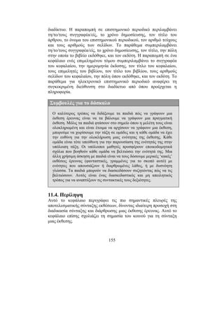 155
διαδίκτυο. Η παραποµπή σε επιστηµονικό περιοδικό περιλαµβάνει
τη/το/τους συγγραφέα/είς, το χρόνο δηµοσίευσης, τον τίτλο του
άρθρου, το όνοµα του επιστηµονικού περιοδικού, τον αριθµό τεύχους
και τους αριθµούς των σελίδων. Το παράθεµα συµπεριλαµβάνει
τη/το/τους συγγραφέα/είς, το χρόνο δηµοσίευσης, τον τίτλο, την πόλη
στην οποία το βιβλίο εκδόθηκε, και τον εκδότη. Η παραποµπή σε ένα
κεφάλαιο ενός επιµεληµένου τόµου συµπεριλαµβάνει το συγγραφέα
του κεφαλαίου, την ηµεροµηνία έκδοσης, τον τίτλο του κεφαλαίου,
τους επιµελητές του βιβλίου, τον τίτλο του βιβλίου, τους αριθµούς
σελίδων του κεφαλαίου, την πόλη όπου εκδόθηκε, και τον εκδότη. Το
παράθεµα για ηλεκτρονικό επιστηµονικό περιοδικό αναφέρει τη
συγκεκριµένη διεύθυνση στο διαδίκτυο από όπου προέρχεται η
πληροφορία.
Συµβουλές για το δάσκαλο
Ο καλύτερος τρόπος να διδάξουµε τα παιδιά πώς να γράψουν µια
έκθεση έρευνας είναι να τα βάλουµε να γράψουν µια πραγµατική
έκθεση. Μόλις τα παιδιά φτάσουν στο σηµείο όπου η µελέτη τους είναι
ολοκληρωµένη και είναι έτοιµα να αρχίσουν να γράφουν µια έκθεση,
µπορούµε να χωρίσουµε την τάξη σε οµάδες και η κάθε οµάδα να έχει
την ευθύνη για την ολοκλήρωση µιας ενότητας της έκθεσης. Κάθε
οµάδα είναι τότε υπεύθυνη για την παρουσίαση της ενότητάς της στην
υπόλοιπη τάξη. Οι υπόλοιποι µαθητές προσφέρουν εποικοδοµητικά
σχόλια που βοηθούν κάθε οµάδα να βελτιώσει την ενότητά της. Μια
άλλη χρήσιµη άσκηση µε παιδιά είναι να τους δώσουµε µερικές ‘κακές’
εκθέσεις έρευνας (φανταστικές, γραµµένες για το σκοπό αυτό) µε
ενότητες που απουσιάζουν ή διαρθρωµένες λάθος, ή µε δυσνόητη
γλώσσα. Τα παιδιά µπορούν να διασκεδάσουν συζητώντας πώς να τις
βελτιώσουν. Αυτός είναι ένας διασκεδαστικός και µη απειλητικός
τρόπος για να αναπτύξουν τις συντακτικές τους δεξιότητες.
11.4. Περίληψη
Αυτό το κεφάλαιο περιγράφει τις πιο σηµαντικές πλευρές της
αποτελεσµατικής σύνταξης εκθέσεων, δίνοντας ιδιαίτερη προσοχή στη
διαδικασία σύνταξης και διάρθρωσης µιας έκθεσης έρευνας. Αυτό το
κεφάλαιο επίσης σχολιάζει τη σηµασία του κοινού για τη σύνταξη
µιας έκθεσης.
 