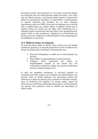 157
ερευνητική µελέτη επικεντρώνεται σε ένα µείζον κοινωνικό ζήτηµα
και διεξάγεται από µια επαγγελµατική οµάδα ερευνητών, τότε εκτός
από την έκθεση έρευνας, η ερευνητική οµάδα µπορεί να δηµοσιεύσει
άρθρα σε επιστηµονικά περιοδικά, να παρουσιάσει τα αποτελέσµατα
σε σχετικά σεµινάρια και συνέδρια, και να κάνει δηµόσιες
παρουσιάσεις µέσω των ΜΜΕ. Εκτός από την απόφαση για το ποια θα
είναι η οµάδα-στόχος µας, πρέπει επίσης να λάβουµε υπόψη µας το
επίπεδο γνώσης του κοινού µας στο θέµα. Όταν υποθέτουµε ότι οι
άνθρωποι ξέρουν περισσότερα από όσα ξέρουν στην πραγµατικότητα,
µπορεί τελικά να τους συγχύσουµε. Σύµφωνα µε τη δεοντολογία της
έρευνας είναι και η διάχυση των αποτελεσµάτων στους συµµετέχοντες
που βοήθησαν µε τη µελέτη.
12.3. Πιθανοί στόχοι για διάχυση
Οι ερευνητές πάντα πρέπει να θέτουν στους εαυτούς τους ένα αριθµό
ερωτήσεων σχετικά µε το ποιοι θα µπορούσαν να είναι οι πιθανοί τους
στόχοι για διάχυση πριν αναπτύξουν τη στρατηγική τους.
Ποιος θα ενδιαφερόταν να µάθει για τα αποτελέσµατα της
έρευνας;
Ποιος πιθανό να χρησιµοποιήσει τα αποτελέσµατα;
Υπάρχουν άλλοι οργανισµοί που πρέπει να
πληροφορηθούν σχετικά µε την έρευνα (π.χ. ένα
συγκεκριµένο υπουργείο ή αρχή, ένας σχετικός οργανισµός
έρευνας, η δηµοτική αρχή, κτλ.);
Εν όψει των παραπάνω ερωτήσεων, οι ερευνητές µπορούν να
ετοιµάσουν µια λίστα στόχων για τη διάχυση των αποτελεσµάτων της
έρευνας. Όταν τα παιδιά διεξάγουν µια ερευνητική µελέτη (και
ανάλογα µε το θέµα της µελέτης τους), µπορούν να επιλέξουν στόχους
όπως τη διεύθυνση του σχολείου, τις τοπικές αρχές, ακόµα και
πολιτικούς και υπευθύνους καθορισµού πολιτικής αν τα αποτελέσµατα
της έρευνάς τους εµπλέκουν αυτά τα επίπεδα και ακροατήρια µε
κάποιο τρόπο.
 