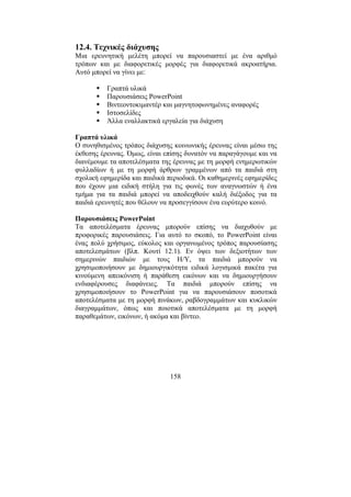 158
12.4. Τεχνικές διάχυσης
Μια ερευνητική µελέτη µπορεί να παρουσιαστεί µε ένα αριθµό
τρόπων και µε διαφορετικές µορφές για διαφορετικά ακροατήρια.
Αυτό µπορεί να γίνει µε:
Γραπτά υλικά
Παρουσιάσεις PowerPoint
Βιντεοντοκιµαντέρ και µαγνητοφωνηµένες αναφορές
Ιστοσελίδες
Άλλα εναλλακτικά εργαλεία για διάχυση
Γραπτά υλικά
Ο συνηθισµένος τρόπος διάχυσης κοινωνικής έρευνας είναι µέσω της
έκθεσης έρευνας. Όµως, είναι επίσης δυνατόν να παραγάγουµε και να
διανέµουµε τα αποτελέσµατα της έρευνας µε τη µορφή ενηµερωτικών
φυλλαδίων ή µε τη µορφή άρθρων γραµµένων από τα παιδιά στη
σχολική εφηµερίδα και παιδικά περιοδικά. Οι καθηµερινές εφηµερίδες
που έχουν µια ειδική στήλη για τις φωνές των αναγνωστών ή ένα
τµήµα για τα παιδιά µπορεί να αποδειχθούν καλή διέξοδος για τα
παιδιά ερευνητές που θέλουν να προσεγγίσουν ένα ευρύτερο κοινό.
Παρουσιάσεις PowerPoint
Τα αποτελέσµατα έρευνας µπορούν επίσης να διαχυθούν µε
προφορικές παρουσιάσεις. Για αυτό το σκοπό, το PowerPoint είναι
ένας πολύ χρήσιµος, εύκολος και οργανωµένος τρόπος παρουσίασης
αποτελεσµάτων (βλπ. Κουτί 12.1). Εν όψει των δεξιοτήτων των
σηµερινών παιδιών µε τους Η/Υ, τα παιδιά µπορούν να
χρησιµοποιήσουν µε δηµιουργικότητα ειδικά λογισµικά πακέτα για
κινούµενη απεικόνιση ή παράθεση εικόνων και να δηµιουργήσουν
ενδιαφέρουσες διαφάνειες. Τα παιδιά µπορούν επίσης να
χρησιµοποιήσουν το PowerPoint για να παρουσιάσουν ποσοτικά
αποτελέσµατα µε τη µορφή πινάκων, ραβδογραµµάτων και κυκλικών
διαγραµµάτων, όπως και ποιοτικά αποτελέσµατα µε τη µορφή
παραθεµάτων, εικόνων, ή ακόµα και βίντεο.
 