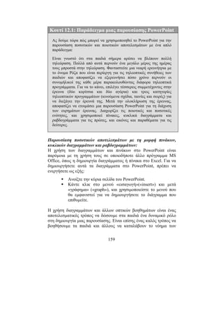 159
Κουτί 12.1: Παράδειγµα µιας παρουσίασης PowerPoint
Ας δούµε τώρα πώς µπορεί να χρησιµοποιηθεί το PowerPoint για την
παρουσίαση ποσοτικών και ποιοτικών αποτελεσµάτων µε ένα απλό
παράδειγµα:
Είναι γνωστό ότι στα παιδιά σήµερα αρέσει να βλέπουν πολλή
τηλεόραση. Πολλά από αυτά περνούν ένα µεγάλο µέρος της ηµέρας
τους µπροστά στην τηλεόραση. Φανταστείτε µια νεαρή ερευνήτρια µε
το όνοµα Ρόζα που είναι περίεργη για τις τηλεοπτικές συνήθειες των
παιδιών και αποφασίζει να εξερευνήσει πόσο χρόνο περνούν οι
συνοµήλικοί της κάθε µέρα παρακολουθώντας διάφορα τηλεοπτικά
προγράµµατα. Για να το κάνει, επιλέγει τέσσερεις συµµετέχοντες στην
έρευνα (δύο κορίτσια και δύο αγόρια) και τρεις κατηγορίες
τηλεοπτικών προγραµµάτων (κινούµενα σχέδια, ταινίες και σειρές) για
να διεξάγει την έρευνά της. Μετά την ολοκλήρωση της έρευνας,
αποφασίζει να ετοιµάσει µια παρουσίαση PowerPoint για τη διάχυση
των ευρηµάτων έρευνας. ∆ιαχωρίζει τις ποιοτικές και ποσοτικές
ενότητες, και χρησιµοποιεί πίνακες, κυκλικά διαγράµµατα και
ραβδογράµµατα για τις πρώτες, και εικόνες και παραθέµατα για τις
δεύτερες.
Παρουσίαση ποσοτικών αποτελεσµάτων µε τη µορφή πινάκων,
κυκλικών διαγραµµάτων και ραβδογραµµάτων:
Η χρήση των διαγραµµάτων και πινάκων στο PowerPoint είναι
παρόµοια µε τη χρήση τους σε οποιοδήποτε άλλο πρόγραµµα MS
Office, όπως η δηµιουργία διαγράµµατος ή πίνακα στο Excel. Για να
δηµιουργήσετε αυτά τα διαγράµµατα στο PowerPoint, πρέπει να
ενεργήσετε ως εξής:
Ανοίξτε την κύρια σελίδα του PowerPoint.
Κάντε κλικ στο µενού «εισαγωγή»(«insert») και µετά
«γράφηµα» («graph»), και χρησιµοποιείστε το µενού που
θα εµφανιστεί για να δηµιουργήσετε το διάγραµµα που
επιθυµείτε.
Η χρήση διαγραµµάτων και άλλων οπτικών βοηθηµάτων είναι ένας
αποτελεσµατικός τρόπος να δώσουµε στα παιδιά ένα δυναµικό ρόλο
στη δηµιουργία µιας παρουσίασης. Είναι επίσης ένας καλός τρόπος να
βοηθήσουµε τα παιδιά και άλλους να καταλάβουν το νόηµα των
 