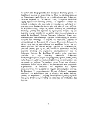 7
δεδοµένων από τους ερευνητές που διεξάγουν ποιοτική έρευνα. Το
Κεφάλαιο 6 εισάγει τον αναγνώστη στο θέµα της επιτόπιας έρευνας
και δίνει πρακτική καθοδήγηση για τη συλλογή ποιοτικών δεδοµένων
κατά την διάρκειά της. Το κεφάλαιο επίσης επεξηγεί τη διαδικασία
λήψης σηµειώσεων επιτόπιας έρευνας. Το Κεφάλαιο 7 εισάγει και
συζητεί τα διάφορα είδη ποιοτικής συνέντευξης και καθοδηγεί τον
αναγνώστη στη διαδικασία δηµιουργίας ενός οδηγού συνεντεύξεων.
Το κεφάλαιο επίσης εισάγει τις οµάδες εστίασης ως µεθοδολογία
ποιοτικής έρευνας και εξετάζει τις προφορικές ιστορίες ως µια
ιδιαίτερα χρήσιµη προσέγγιση για χρήση στην κοινωνική έρευνα µε
παιδιά. Το Κεφάλαιο 8 (Ανάλυση Ποιοτικών ∆εδοµένων) δείχνει στον
αναγνώστη πώς να αναλύσει µε τη χρήση κωδικοποίησης τα ποιοτικά
δεδοµένα που συνέλεξε. Τα επόµενα δύο κεφάλαια, Κεφάλαιο 9
(Επισκοπήσεις) και Κεφάλαιο 10 (Ανάλυση Ποσοτικών ∆εδοµένων),
κάνουν αυτό που τα προηγούµενα τρία κεφάλαια έκαναν για την
ποιοτική έρευνα. Το Κεφάλαιο 9 εξηγεί τη χρήση της επισκόπησης ως
εργαλείο έρευνας για τη συλλογή ποσοτικών δεδοµένων δίνοντας
ιδιαίτερη προσοχή στη δηµιουργία ερωτηµατολογίων και τη
διαδικασία έρευνας. Το Κεφάλαιο 10 εισάγει απλά στατιστικά
εργαλεία για την ανάλυση ποσοτικών δεδοµένων
συµπεριλαµβανοµένων µέτρων κεντρικής τάσης (µέσου, δεσπόζουσας
τιµής, διαµέσου), µέτρων διακύµανσης (εύρους, εκατοστηµορίων) και
κατανοµών συχνοτήτων. Το κεφάλαιο επίσης δείχνει πώς γίνεται η
παρουσίαση δεδοµένων σε πίνακές και διαγράµµατα και η ερµηνεία
πληροφοριών. Τα τελευταία δύο κεφάλαια του βιβλίου
επικεντρώνονται στην αναφορά και διάχυση αποτελεσµάτων έρευνας.
Το Κεφάλαιο 11 (Αποτελεσµατική Σύνταξη Εκθέσεων) προσφέρει
συµβουλές και καθοδήγηση για τη σύνταξη µιας καλής έκθεσης
έρευνας. Το Κεφάλαιο 12 (∆ιάχυση Αποτελεσµάτων Έρευνας) εξετάζει
διάφορους τρόπους παρουσίασης και διάχυσης αποτελεσµάτων της
έρευνας.
 
