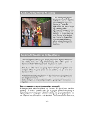 162
Κουτί 12.4: Παράδειγµα Α: Εικόνες
Ο πιο αγαπηµένος ήρωας
σειράς κινουµένων σχεδίων
των συµµετεχόντων στην
έρευνα: ο Γουίνι Το
Αρκουδάκι. Ως αποτέλεσµα
της έρευνας για τις
τηλεοπτικές συνήθειες των
παιδιών, οι συµµετέχοντες
στην έρευνα ανακήρυξαν
τον Γουίνι Το Αρκουδάκι
ως τον αγαπηµένο τους
ήρωα σειράς κινουµένων
σχεδίων.
Κουτί 12.5: Παράδειγµα Β: Παραθέµατα
Όταν ερωτήθηκαν (ποιον ήρωα σειράς κινουµένων σχεδίων προτιµούν
και γιατί), ένας από τους ερωτώµενους είπε: «Μου αρέσει να
παρακολουθώ τον Σπάιντερµαν γιατί δεν µπορεί να καεί!»
Ενώ άλλος είπε: «Όλοι οι ήρωες σειρών κινουµένων σχεδίων είναι
ανίκητοι. Ούτε σε µένα αρέσει να µε χτυπάνε, και γι’ αυτό τους
παρακολουθώ.»
Αυτά τα δύο παραθέµατα µπορούν να παρουσιαστούν ως παραδείγµατα
του πώς σκέφτονται τα
παιδιά σε σχέση µε τους αγαπηµένους τους ήρωες σειρών κινουµένων
σχεδίων.
Βιντεοντοκιµαντέρ και ηχογραφηµένες αναφορές
Η διάχυση των αποτελεσµάτων της έρευνας δεν χρειάζεται να είναι
γραπτή. Οι οπτικές µεθοδολογίες µε τη µορφή βιντεοντοκιµαντέρ ή
ηχογραφηµένων αναφορών µπορούν επίσης να χρησιµοποιηθούν για
τη διάχυση αποτελεσµάτων της έρευνας. Αυτές οι µέθοδοι διάχυσης
 