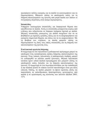 163
προσφέρουν πολλές ευκαιρίες για τα παιδιά να καινοτοµήσουν και να
δηµιουργήσουν. Μπορούν επίσης να αποδειχτούν καλές για τη
διάχυση αποτελεσµάτων της έρευνας από µικρά παιδιά των οποίων οι
συγγραφικές δεξιότητες είναι ακόµα περιορισµένες.
Ιστοσελίδες
Υπάρχουν εκατοµµύρια ιστοσελίδες για διαφορετικά θέµατα που
απευθύνονται σε παιδιά. Αυτές οι ιστοσελίδες φτιάχνονται κυρίως από
ενήλικες που ειδικεύονται σε διάφορα ζητήµατα σχετικά µε παιδιά.
Μερικές ιστοσελίδες φτιαγµένες για παιδιά στοχεύουν στο να τα
βοηθήσουν µε σχολικές εργασίες, άλλες για να τα πληροφορήσουν για
ορισµένα σηµαντικά θέµατα, και άλλες για να τα ψυχαγωγήσουν. Με
τη βοήθεια των ενηλίκων¸ τα παιδιά µπορούν επίσης να
δηµιουργήσουν τις δικές τους απλές ιστοσελίδες για τη διάχυση των
αποτελεσµάτων της έρευνάς τους.
Εναλλακτικά εργαλεία διάχυσης
Η συµµετοχή σε ένα τηλεοπτικό ή ραδιοφωνικό πρόγραµµα µπορεί να
αποδειχτεί ένας καταπληκτικός τρόπος διάχυσης αποτελεσµάτων της
έρευνας. Ένας τοπικός τηλεοπτικός ή ραδιοφωνικός σταθµός µπορεί
να ενδιαφερθεί να καλέσει παιδιά ερευνητές. Μερικά τηλεοπτικά
κανάλια έχουν ειδικά παιδικά προγράµµατα που µπορούν επίσης να
αποδειχτούν καλές διέξοδοι για τη διάχυση αποτελεσµάτων της
έρευνας. Η συµµετοχή σε ένα σεµινάριο/συνέδριο για την εκπαίδευση
ή την παιδική ηλικία σε κάποιο κοντινό πανεπιστήµιο είναι µια άλλη
επιλογή. Επίσης, τα παιδιά µπορούν να βρουν προσιτές οδούς για
παρουσίαση σε φιλανθρωπικές δραστηριότητες οργανωµένες από
παιδιά ή σε οργανισµούς της κοινωνίας των πολιτών (Kellett 2005:
127).
 