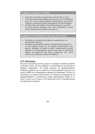 164
Τι πρέπει να ξέρουν τα παιδιά
Είναι πολύ σηµαντικό να αποφασίσουν ποιο θα είναι το κοινό,
Η σύνταξη µιας γραπτής έκθεσης έρευνας είναι ο πιο συνηθισµένος
αλλά όχι ο µόνος τρόπος διάχυσης αποτελεσµάτων της έρευνας.
Υπάρχουν εναλλακτικοί τρόποι παρουσίασης των αποτελεσµάτων.
Οι παρουσιάσεις PowerPoint, ιστοσελίδες φτιαγµένες για παιδιά
και άλλα εργαλεία διάχυσης είναι πολύ ενδιαφέροντες οπτικοί
τρόποι διάχυσης αποτελεσµάτων µιας έρευνας.
Συµβουλές για διδασκαλία της ύλης στα παιδιά
Συζητήστε µε τα παιδιά πώς θα ήθελαν να παρουσιάσουν τα
αποτελέσµατα έρευνας.
Συζητήστε και αποφασίστε µαζί µε τα παιδιά ποιοι θα µπορούσαν
να είναι πιθανοί στόχοι για τη διάχυση αποτελεσµάτων µιας
έρευνας. Βοηθήστε τα παιδιά να βρουν δηµιουργικούς τρόπους
διάχυσης των αποτελεσµάτων έρευνάς τους όπως τη δηµιουργία
αφίσας, την παραγωγή ενός απλού ντοκιµαντέρ, κτλ., πάντα
ανάλογα µε το θέµα και τα µέσα που διαθέτουν.
12.5. Περίληψη
Η µελέτη κοινωνικής έρευνας µπορεί να παραγάγει ποικιλία γραπτών
ή οπτικών υλικών για να µεταδώσει τα αποτελέσµατα της έρευνας σε
διάφορα ακροατήρια. Τα παιδιά µπορούν να χρησιµοποιήσουν
διάφορους τρόπους για να διαχύσουν τα αποτελέσµατα έρευνάς τους,
όπως τα ΜΜΕ και ενδιαφερόµενα ιδρύµατα ή πλατφόρµες. Σε όλες τις
περιπτώσεις, το σχετικό κοινό πρέπει να επιλεχτεί µε προσοχή και να
χρησιµοποιηθούν οι κατάλληλες µορφές παρουσίασης. Όποιο κι αν
είναι το κοινό και το θέµα, το πιο σηµαντικό είναι να διασφαλίσουµε
την προσοχή του κόσµου.
 