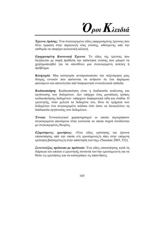 165
Όροι Κλειδιά
Έρευνα ∆ράσης: Ένα συγκεκριµένο είδος εφαρµοσµένης έρευνας που
δίνει έµφαση στην παραγωγή νέας γνώσης, ωθούµενης από την
επιθυµία να επιφέρει κοινωνική αλλαγή.
Εφαρµοσµένη Κοινωνική Έρευνα: Το είδος της έρευνας που
διεξάγεται µε σαφή πρόθεση την απόκτηση γνώσης που µπορεί να
χρησιµοποιηθεί για να απευθύνει µια συγκεκριµένη ανάγκη ή
πρόβληµα.
Κατηγορία: Μια κατηγορία αντιπροσωπεύει την ταξινόµηση µιας
δέσµης εννοιών που φαίνονται να ανήκουν σε ένα παρόµοιο
φαινόµενο και αποτελείται από διαφορετικά εννοιολογικά επίπεδα.
Κωδικοποίηση: Κωδικοποίηση είναι η διαδικασία ανάλυσης και
οργάνωσης των δεδοµένων. ∆εν υπάρχει ένας µοναδικός τρόπος
κωδικοποίησης δεδοµένων: υπάρχουν διαφορετικά είδη και στάδια. Ο
ερευνητής, όταν µελετά τα δεδοµένα του, δίνει σε τµήµατα των
δεδοµένων ένα συγκεκριµένο κώδικα έτσι ώστε να διευκολύνει τη
διαδικασία οργάνωσης των δεδοµένων.
Έννοια: Εννοιολογικοί χαρακτηρισµοί οι οποίοι περιγράφουν
συγκεκριµένα φαινόµενα στην κοινωνία τα οποία συχνά συνδέονται
µε συγκεκριµένες θεωρίες.
Εξαρτώµενες ερωτήσεις: «Ένα είδος ερώτησης για έρευνα
επισκόπησης από την οποία ο/η ερωτώµενος/η πάει στην επόµενη
ερώτηση βασισµένος/η στην απάντησή του/της» (Neuman 2003, 532).
Συνεντεύξεις πρόσωπο µε πρόσωπο: Ένα είδος επισκόπησης κατά τη
διάρκεια του οποίου ο ερευνητής συναντά τον/την ερωτώµενο/η για να
θέσει τις ερωτήσεις και να καταγράψει τις απαντήσεις.
 