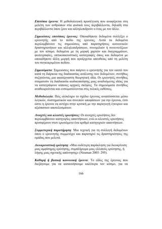166
Επιτόπια έρευνα: Η µεθοδολογική προσέγγιση που αναφέρεται στη
µελέτη των ανθρώπων στα φυσικά τους περιβάλλοντα, δηλαδή στα
περιβάλλοντα όπου ζουν και αλληλεπιδρούν ο ένας µε τον άλλο.
Σηµειώσεις επιτόπιας έρευνας: Οποιαδήποτε δεδοµένα συλλέξει ο
ερευνητής από το πεδίο της έρευνας. Αυτά τα δεδοµένα
περιλαµβάνουν τις σηµειώσεις από παρατηρήσεις κοινωνικών
δραστηριοτήτων και αλληλεπιδράσεων, συνοµιλιών ή συνεντεύξεων
µε τον κόσµο, δεδοµένα µε τη µορφή χαρτών και διαγραµµάτων,
φωτογραφίες, οπτικοακουστικές καταγραφές όπως και δεδοµένα µε
οποιαδήποτε άλλη µορφή που προέρχεται απευθείας από τη µελέτη
του συγκεκριµένου πεδίου.
Σηµειώµατα: Σηµειώσεις που παίρνει ο ερευνητής για τον εαυτό του
κατά τη διάρκεια της διαδικασίας ανάλυσης των δεδοµένων, συνήθως
συζητώντας µια ακατέργαστη θεωρητική ιδέα. Οι ερευνητές συνήθως
σταµατούν τη διαδικασία κωδικοποίησης µιας αναδυόµενης ιδέας για
να καταγράψουν κάποιες αρχικές σκέψεις. Τα σηµειώµατα συνήθως
αναθεωρούνται και ενσωµατώνονται στις τελικές εκθέσεις.
Μεθοδολογία: Πώς ολόκληρο το σχέδιο έρευνας αναπτύσσεται µέσω
λογικών, συστηµατικών και συνεπών αποφάσεων για την έρευνα, έτσι
ώστε η έρευνα να αντέχει στην κριτική µε την παραγωγή έγκυρων και
αξιόπιστων αποτελεσµάτων.
Ανοιχτές και κλειστές ερωτήσεις: Οι ανοιχτές ερωτήσεις δεν
περιλαµβάνουν κατηγορίες απαντήσεων, ενώ οι κλειστές ερωτήσεις
προσφέρουν στον ερωτώµενο ένα αριθµό κατηγοριών απαντήσεων.
Συµµετοχική παρατήρηση: Μια τεχνική για τη συλλογή δεδοµένων
όπου ο ερευνητής συµµετέχει και παρατηρεί τις δραστηριότητες της
οµάδας που µελετά.
∆ιευκρινιστική ερώτηση: «Μια ουδέτερη παράκληση για διευκρίνιση
µιας αµφίσηµης ερώτησης, συµπλήρωµα µιας ελλιπούς ερώτησης, ή
λήψης µιας σχετικής απάντησης» (Neuman 2003: 295).
Καθαρή ή βασική κοινωνική έρευνα: Το είδος της έρευνας που
διεξάγουµε για να κατανοήσουµε καλύτερα τον κόσµο, για να
 