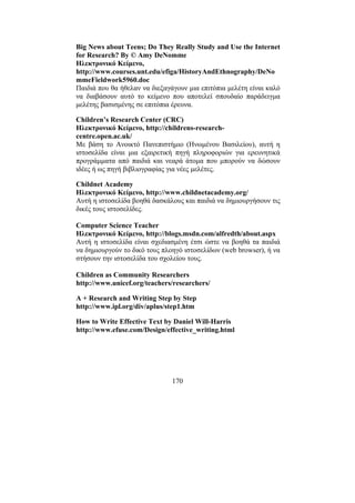 170
Big News about Teens; Do They Really Study and Use the Internet
for Research? By © Amy DeNomme
Ηλεκτρονικό Κείµενο,
http://www.courses.unt.edu/efiga/HistoryAndEthnography/DeNo
mmeFieldwork5960.doc
Παιδιά που θα ήθελαν να διεξαγάγουν µια επιτόπια µελέτη είναι καλό
να διαβάσουν αυτό το κείµενο που αποτελεί σπουδαίο παράδειγµα
µελέτης βασισµένης σε επιτόπια έρευνα.
Children’s Research Center (CRC)
Ηλεκτρονικό Κείµενο, http://childrens-research-
centre.open.ac.uk/
Με βάση το Ανοικτό Πανεπιστήµιο (Ηνωµένου Βασιλείου), αυτή η
ιστοσελίδα είναι µια εξαιρετική πηγή πληροφοριών για ερευνητικά
προγράµµατα από παιδιά και νεαρά άτοµα που µπορούν να δώσουν
ιδέες ή ως πηγή βιβλιογραφίας για νέες µελέτες.
Childnet Academy
Ηλεκτρονικό Κείµενο, http://www.childnetacademy.org/
Αυτή η ιστοσελίδα βοηθά δασκάλους και παιδιά να δηµιουργήσουν τις
δικές τους ιστοσελίδες.
Computer Science Teacher
Ηλεκτρονικό Κείµενο, http://blogs.msdn.com/alfredth/about.aspx
Αυτή η ιστοσελίδα είναι σχεδιασµένη έτσι ώστε να βοηθά τα παιδιά
να δηµιουργούν το δικό τους πλοηγό ιστοσελίδων (web browser), ή να
στήσουν την ιστοσελίδα του σχολείου τους.
Children as Community Researchers
http://www.unicef.org/teachers/researchers/
A + Research and Writing Step by Step
http://www.ipl.org/div/aplus/step1.htm
How to Write Effective Text by Daniel Will-Harris
http://www.efuse.com/Design/effective_writing.html
 