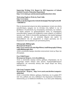 171
Improving Writing 5-14, Report by HM Inspectors of Schools
Scottish Executive Education Department
http://www.hmie.gov.uk/documents/publication/imwr.htm
Motivating Pupils to Write by Paul Collis
http://www.basic-
skills.co.uk/sharingpractice/schools/detail.php?SharingPracticeID
=1683206713
Όλα τα ηλεκτρονικά κείµενα πιο πάνω προσφέρουν γενικές και ειδικές
κατευθυντήριες γραµµές για τη σύνταξη ενός άρθρου ή για να
βοηθήσουν στη βελτίωση της συγγραφικής ικανότητας των παιδιών.
Τα παιδιά µπορούν να χρησιµοποιήσουν αυτές τις πληροφορίες
(κατευθυντήριες γραµµές και συµβουλές) ενόσω γράφουν τις εκθέσεις
έρευνάς τους. Αυτές οι ιστοσελίδες προσφέρουν στα παιδιά περίφηµα
εργαλεία µάθησης και τα αναγκαία βήµατα που πρέπει να
ακολουθήσουν και να εφαρµόσουν οι νεαροί ερευνητές για να
διεξαγάγουν και να γράψουν µια ερευνητική µελέτη.
Ethnography Bibliography
Ηλεκτρονικό Κείµενο,
http://www.courses.unt.edu/efiga/HistoryAndEthnography/Ethnog
raphyBibliography.htm
Αυτή η ιστοσελίδα παρέχει σπουδαίο αναγνωστικό υλικό µε θέµα την
εθνογραφία.
Free Child Project
Ηλεκτρονικό Κείµενο, www.freechild.org
Αυτή η ιστοσελίδα περιέχει πολλές χρήσιµες πληροφορίες για τη
συµµετοχή νεαρών ατόµων στην έρευνα, συµπεριλαµβανοµένων
διαβηµάτων για κοινωνική αλλαγή από νεαρά άτοµα και άλλες
σχετικές πηγές.
Life-Long Computer Skills
Ηλεκτρονικό Κείµενο, http://www.useit.com/alertbox/computer-
skills.html
Αυτή η ιστοσελίδα διδάσκει χρήσιµες δεξιότητες για τη χρήση Η/Υ
από τους µαθητές και τους καθοδηγεί στη δηµιουργία ιστοσελίδων,
επικοινωνίας µε το διαδίκτυο/ενδοδίκτυο, ή µε άλλα µέσα διάδρασης
 