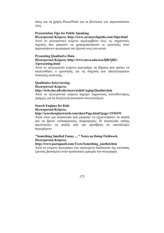 172
όπως και τη χρήση PowerPoint για τη βελτίωση των παρουσιάσεών
τους.
Presentation Tips for Public Speaking
Ηλεκτρονικό Κείµενο, http://www.aresearchguide.com/3tips.html
Αυτό το ηλεκτρονικό κείµενο περιλαµβάνει όλες τις σηµαντικές
τεχνικές που µπορούν να χρησιµοποιήσουν οι ερευνητές όταν
παρουσιάσουν προφορικά την έρευνά τους στο κοινό.
Presenting Qualitative Data
Ηλεκτρονικό Κείµενο, http://www.nova.edu/ssss/QR/QR2-
3/presenting.html
Αυτό το ηλεκτρονικό κείµενο περιγράφει τα βήµατα που πρέπει να
ακολουθήσει ο ερευνητής για τη διάχυση των αποτελεσµάτων
ποιοτικής ανάλυσης.
Qualitative Interviewing
Ηλεκτρονικό Κείµενο,
http://web.clas.ufl.edu/users/ardelt/Aging/QualInt.htm
Αυτό το ηλεκτρονικό κείµενο παρέχει σηµαντικές κατευθυντήριες
γραµµές για τη διεξαγωγή ποιοτικών συνεντεύξεων.
Search Engines for Kids
Ηλεκτρονικό Κείµενο,
http://searchenginewatch.com/showPage.html?page=2156191
Αυτή είναι µια ιστοσελίδα που µπορούν να εξερευνήσουν τα παιδιά
και να βρουν ενδιαφέρουσες πληροφορίες. Η ιστοσελίδα επίσης
προστατεύει τα παιδιά από την πρόσβαση σε ακατάλληλο
περιεχόµενο.
"Something Smelled Funny ... " Notes on Doing Fieldwork
Ηλεκτρονικό Κείµενο,
http://www.partapuoli.com/Texts/Something_smelled.htm
Αυτό το κείµενο περιγράφει την υποκείµενη διαδικασία της επιτόπιας
έρευνας βασισµένο στην προσωπική εµπειρία του συγγραφέα.
 