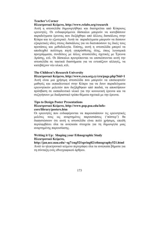 173
Teacher’s Corner
Ηλεκτρονικό Κείµενο, http://www.relabs.org/research
Αυτή η ιστοσελίδα δηµιουργήθηκε και διατηρείται από Κύπριους
ερευνητές. Οι ενδιαφερόµενοι δάσκαλοι µπορούν να κατεβάσουν
παραδείγµατα έρευνας που διεξάχθηκε από άλλους δασκάλους στην
Κύπρο και το εξωτερικό. Αυτά τα παραδείγµατα µπορούν να δώσουν
εξαιρετικές ιδέες στους δασκάλους για να διατυπώσουν τις δικές τους
προτάσεις και µεθοδολογία. Επίσης, αυτή η ιστοσελίδα µπορεί να
αποδειχθεί πολύτιµη πηγή επιπρόσθετης ύλης, όπως λογισµικά
προγράµµατα, συνδέσεις µε άλλες ιστοσελίδες σχετικές µε Έρευνα
∆ράσης, κτλ. Οι δάσκαλοι προτρέπονται να επισκέπτονται αυτή την
ιστοσελίδα σε τακτικά διαστήµατα για να εντοπίζουν αλλαγές, να
κατεβάζουν νέο υλικό, κτλ.
The Children’s Research University
Ηλεκτρονικό Κείµενο, http://www.csca.org.cy/cru/page.php?bid=1
Αυτή είναι µια χρήσιµη ιστοσελίδα που µπορούν να επισκεφτούν
µαθητές και εκπαιδευτικοί στην Κύπρο για να δουν παραδείγµατα
ερευνητικών µελετών που διεξάχθηκαν από παιδιά, να αποκτήσουν
πρόσβαση σε εκπαιδευτικό υλικό για την κοινωνική έρευνα και να
συζητήσουν µε διαδραστικό τρόπο θέµατα σχετικά µε την έρευνα.
Tips to Design Poster Presentations
Ηλεκτρονικό Κείµενο, http://www.pop.psu.edu/info-
core/library/posters.htm
Οι ερευνητές που ενδιαφέρονται να παρουσιάσουν τις ερευνητικές
µελέτες τους ως αναρτηµένες παρουσιάσεις (‘πόστερ’) θα
διαπιστώσουν ότι αυτή η ιστοσελίδα είναι πολύ χρήσιµη, επειδή
περιλαµβάνει όλα τα αναγκαία στοιχεία για τη δηµιουργία µιας
αναρτηµένης παρουσίασης.
Writing it Up: Shaping your Ethnographic Study
Ηλεκτρονικό Κείµενο,
http://jan.ucc.nau.edu/~sg7/eng521spring02/ethnography521.html
Αυτό το ηλεκτρονικό κείµενο περιγράφει όλα τα αναγκαία βήµατα για
τη σύνταξη ενός εθνογραφικού άρθρου.
 