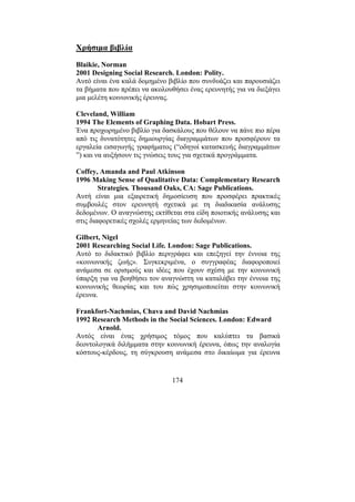 174
Χρήσιµα βιβλία
Blaikie, Norman
2001 Designing Social Research. London: Polity.
Αυτό είναι ένα καλά δοµηµένο βιβλίο που συνδυάζει και παρουσιάζει
τα βήµατα που πρέπει να ακολουθήσει ένας ερευνητής για να διεξάγει
µια µελέτη κοινωνικής έρευνας.
Cleveland, William
1994 The Elements of Graphing Data. Hobart Press.
Ένα προχωρηµένο βιβλίο για δασκάλους που θέλουν να πάνε πιο πέρα
από τις δυνατότητες δηµιουργίας διαγραµµάτων που προσφέρουν τα
εργαλεία εισαγωγής γραφήµατος (“οδηγοί κατασκευής διαγραµµάτων
”) και να αυξήσουν τις γνώσεις τους για σχετικά προγράµµατα.
Coffey, Amanda and Paul Atkinson
1996 Making Sense of Qualitative Data: Complementary Research
Strategies. Thousand Oaks, CA: Sage Publications.
Αυτή είναι µια εξαιρετική δηµοσίευση που προσφέρει πρακτικές
συµβουλές στον ερευνητή σχετικά µε τη διαδικασία ανάλυσης
δεδοµένων. Ο αναγνώστης εκτίθεται στα είδη ποιοτικής ανάλυσης και
στις διαφορετικές σχολές ερµηνείας των δεδοµένων.
Gilbert, Nigel
2001 Researching Social Life. London: Sage Publications.
Αυτό το διδακτικό βιβλίο περιγράφει και επεξηγεί την έννοια της
«κοινωνικής ζωής». Συγκεκριµένα, ο συγγραφέας διαφοροποιεί
ανάµεσα σε ορισµούς και ιδέες που έχουν σχέση µε την κοινωνική
ύπαρξη για να βοηθήσει τον αναγνώστη να καταλάβει την έννοια της
κοινωνικής θεωρίας και του πώς χρησιµοποιείται στην κοινωνική
έρευνα.
Frankfort-Nachmias, Chava and David Nachmias
1992 Research Methods in the Social Sciences. London: Edward
Arnold.
Αυτός είναι ένας χρήσιµος τόµος που καλύπτει τα βασικά
δεοντολογικά διλήµµατα στην κοινωνική έρευνα, όπως την αναλογία
κόστους-κέρδους, τη σύγκρουση ανάµεσα στο δικαίωµα για έρευνα
 