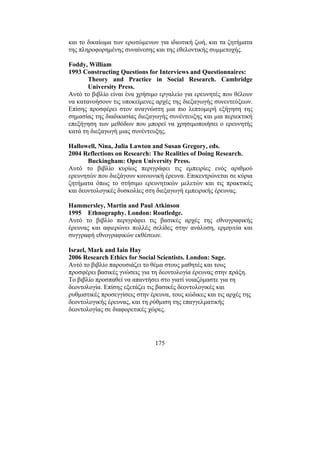 175
και το δικαίωµα των ερωτώµενων για ιδιωτική ζωή, και τα ζητήµατα
της πληροφορηµένης συναίνεσης και της εθελοντικής συµµετοχής.
Foddy, William
1993 Constructing Questions for Interviews and Questionnaires:
Theory and Practice in Social Research. Cambridge
University Press.
Αυτό το βιβλίο είναι ένα χρήσιµο εργαλείο για ερευνητές που θέλουν
να κατανοήσουν τις υποκείµενες αρχές της διεξαγωγής συνεντεύξεων.
Επίσης προσφέρει στον αναγνώστη µια πιο λεπτοµερή εξήγηση της
σηµασίας της διαδικασίας διεξαγωγής συνέντευξης και µια περιεκτική
επεξήγηση των µεθόδων που µπορεί να χρησιµοποιήσει ο ερευνητής
κατά τη διεξαγωγή µιας συνέντευξης.
Hallowell, Nina, Julia Lawton and Susan Gregory, eds.
2004 Reflections on Research: The Realities of Doing Research.
Buckingham: Open University Press.
Αυτό το βιβλίο κυρίως περιγράφει τις εµπειρίες ενός αριθµού
ερευνητών που διεξάγουν κοινωνική έρευνα. Επικεντρώνεται σε κύρια
ζητήµατα όπως το στήσιµο ερευνητικών µελετών και τις πρακτικές
και δεοντολογικές δυσκολίες στη διεξαγωγή εµπειρικής έρευνας.
Hammersley, Martin and Paul Atkinson
1995 Ethnography. London: Routledge.
Αυτό το βιβλίο περιγράφει τις βασικές αρχές της εθνογραφικής
έρευνας και αφιερώνει πολλές σελίδες στην ανάλυση, ερµηνεία και
συγγραφή εθνογραφικών εκθέσεων.
Israel, Mark and Iain Hay
2006 Research Ethics for Social Scientists. London: Sage.
Αυτό το βιβλίο παρουσιάζει το θέµα στους µαθητές και τους
προσφέρει βασικές γνώσεις για τη δεοντολογία έρευνας στην πράξη.
Το βιβλίο προσπαθεί να απαντήσει στο γιατί νοιαζόµαστε για τη
δεοντολογία. Επίσης εξετάζει τις βασικές δεοντολογικές και
ρυθµιστικές προσεγγίσεις στην έρευνα, τους κώδικες και τις αρχές της
δεοντολογικής έρευνας, και τη ρύθµιση της επαγγελµατικής
δεοντολογίας σε διαφορετικές χώρες.
 