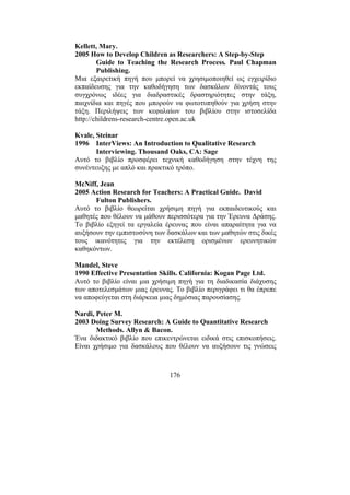 176
Kellett, Mary.
2005 How to Develop Children as Researchers: A Step-by-Step
Guide to Teaching the Research Process. Paul Chapman
Publishing.
Μια εξαιρετική πηγή που µπορεί να χρησιµοποιηθεί ως εγχειρίδιο
εκπαίδευσης για την καθοδήγηση των δασκάλων δίνοντάς τους
συγχρόνως ιδέες για διαδραστικές δραστηριότητες στην τάξη,
παιχνίδια και πηγές που µπορούν να φωτοτυπηθούν για χρήση στην
τάξη. Περιλήψεις των κεφαλαίων του βιβλίου στην ιστοσελίδα
http://childrens-research-centre.open.ac.uk
Kvale, Steinar
1996 InterViews: An Introduction to Qualitative Research
Interviewing. Thousand Oaks, CA: Sage
Αυτό το βιβλίο προσφέρει τεχνική καθοδήγηση στην τέχνη της
συνέντευξης µε απλό και πρακτικό τρόπο.
McNiff, Jean
2005 Action Research for Teachers: A Practical Guide. David
Fulton Publishers.
Αυτό το βιβλίο θεωρείται χρήσιµη πηγή για εκπαιδευτικούς και
µαθητές που θέλουν να µάθουν περισσότερα για την Έρευνα ∆ράσης.
Το βιβλίο εξηγεί τα εργαλεία έρευνας που είναι απαραίτητα για να
αυξήσουν την εµπιστοσύνη των δασκάλων και των µαθητών στις δικές
τους ικανότητες για την εκτέλεση ορισµένων ερευνητικών
καθηκόντων.
Mandel, Steve
1990 Effective Presentation Skills. California: Kogan Page Ltd.
Αυτό το βιβλίο είναι µια χρήσιµη πηγή για τη διαδικασία διάχυσης
των αποτελεσµάτων µιας έρευνας. Το βιβλίο περιγράφει τι θα έπρεπε
να αποφεύγεται στη διάρκεια µιας δηµόσιας παρουσίασης.
Nardi, Peter M.
2003 Doing Survey Research: A Guide to Quantitative Research
Methods. Allyn & Bacon.
Ένα διδακτικό βιβλίο που επικεντρώνεται ειδικά στις επισκοπήσεις.
Είναι χρήσιµο για δασκάλους που θέλουν να αυξήσουν τις γνώσεις
 