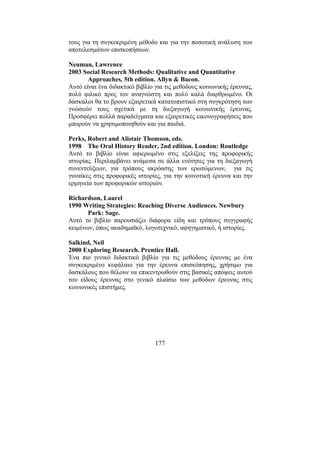 177
τους για τη συγκεκριµένη µέθοδο και για την ποσοτική ανάλυση των
αποτελεσµάτων επισκοπήσεων.
Neuman, Lawrence
2003 Social Research Methods: Qualitative and Quantitative
Approaches, 5th edition. Allyn & Bacon.
Αυτό είναι ένα διδακτικό βιβλίο για τις µεθόδους κοινωνικής έρευνας,
πολύ φιλικό προς τον αναγνώστη και πολύ καλά διαρθρωµένο. Οι
δάσκαλοι θα το βρουν εξαιρετικά κατατοπιστικό στη συγκρότηση των
γνώσεών τους σχετικά µε τη διεξαγωγή κοινωνικής έρευνας.
Προσφέρει πολλά παραδείγµατα και εξαιρετικές εικονογραφήσεις που
µπορούν να χρησιµοποιηθούν και για παιδιά.
Perks, Robert and Alistair Thomson, eds.
1998 The Oral History Reader, 2nd edition. London: Routledge
Αυτό το βιβλίο είναι αφιερωµένο στις εξελίξεις της προφορικής
ιστορίας. Περιλαµβάνει ανάµεσα σε άλλα ενότητες για τη διεξαγωγή
συνεντεύξεων, για τρόπους ακρόασης των ερωτώµενων, για τις
γυναίκες στις προφορικές ιστορίες, για την κοινοτική έρευνα και την
ερµηνεία των προφορικών ιστοριών.
Richardson, Laurel
1990 Writing Strategies: Reaching Diverse Audiences. Newbury
Park: Sage.
Αυτό το βιβλίο παρουσιάζει διάφορα είδη και τρόπους συγγραφής
κειµένων, όπως ακαδηµαϊκό, λογοτεχνικό, αφηγηµατικό, ή ιστορίες.
Salkind, Neil
2000 Exploring Research. Prentice Hall.
Ένα πιο γενικό διδακτικό βιβλίο για τις µεθόδους έρευνας µε ένα
συγκεκριµένο κεφάλαιο για την έρευνα επισκόπησης, χρήσιµο για
δασκάλους που θέλουν να επικεντρωθούν στις βασικές απόψεις αυτού
του είδους έρευνας στο γενικό πλαίσιο των µεθόδων έρευνας στις
κοινωνικές επιστήµες.
 