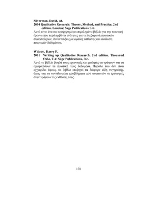 178
Silverman, David, ed.
2004 Qualitative Research: Theory, Method, and Practice, 2nd
edition. London: Sage Publications Ltd.
Αυτό είναι ένα πιο προχωρηµένο επιµεληµένο βιβλίο για την ποιοτική
έρευνα που περιλαµβάνει ενότητες για τη διεξαγωγή ποιοτικών
συνεντεύξεων, συνεντεύξεις µε οµάδες εστίασης και ανάλυση
ποιοτικών δεδοµένων.
Wolcott, Harry F.
2001 Writing up Qualitative Research, 2nd edition. Thousand
Oaks, CA: Sage Publications, Inc.
Αυτό το βιβλίο βοηθά τους ερευνητές και µαθητές να γράψουν και να
ερµηνεύσουν τα ποιοτικά τους δεδοµένα. Παρόλο που δεν είναι
εγχειρίδιο ύφους, το βιβλίο επεξηγεί τα διάφορα είδη συγγραφής,
όπως και τα συνηθισµένα προβλήµατα που συναντούν οι ερευνητές
όταν γράφουν τις εκθέσεις τους.
 