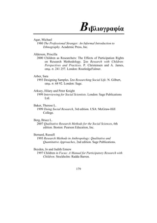 179
Βιβλιογραφία
Agar, Michael
1980 The Professional Stranger: An Informal Introduction to
Ethnography. Academic Press, Inc.
Alderson, Priscilla
2000 Children as Researchers: The Effects of Participation Rights
on Research Methodology. Στο Research with Children:
Perspectives and Practices. P. Christensen and A. James,
επιµ. σ. 241 257. London: RoutledgeFalmer.
Arber, Sara
1993 Designing Samples. Στο Researching Social Life. N. Gilbert,
επιµ. σ. 68 92. London: Sage.
Arksey, Hilary and Peter Knight
1999 Interviewing for Social Scientists. London: Sage Publications
Ltd.
Baker, Therese L.
1999 Doing Social Research, 3rd edition. USA: McGraw-Hill
College.
Berg, Bruce L.
2007 Qualitative Research Methods for the Social Sciences, 6th
edition. Boston: Pearson Education, Inc.
Bernard, Russell
1995 Research Methods in Anthropology: Qualitative and
Quantitative Approaches, 2nd edition. Sage Publications.
Boyden, Jo and Judith Ennew
1997 Children in Focus: A Manual for Participatory Research with
Children. Stockholm: Radda Barren.
 