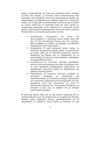 9
κόσµο, να αποκτήσουµε νέα γνώση και κατανόηση αυτού. Αντίθετα
µε άλλα είδη έρευνας, η κοινωνική έρευνα επικεντρώνεται στην
κατανόηση της ανθρώπινης κοινωνικής συµπεριφοράς, δηλαδή, της
συµπεριφοράς των ανθρώπων όπως λαµβάνει χώρα σε ένα κοινωνικό
πλαίσιο. Για να έχει αξία και πειστικότητα, η κοινωνική έρευνα πρέπει
να γίνεται σωστά και να ακολουθεί αυτό που είναι γνωστό ως
επιστηµονική προσέγγιση. Αυτό σηµαίνει ότι η κοινωνική έρευνα
πρέπει να έχει ορισµένα χαρακτηριστικά που να την κάνουν πειστική.
Μεταξύ άλλων, η κοινωνική έρευνα πρέπει να είναι:
∆εοντολογική: Ανεξαρτήτως των άλλων της
πλεονεκτηµάτων, η κοινωνική έρευνα πρέπει πάνω από
όλα να είναι δεοντολογική. Έρευνα που είναι ανέντιµη,
βάζει ανθρώπους σε κίνδυνο, ή παραβιάζει τα ανθρώπινα
δικαιώµατα δεν είναι καλή έρευνα.
Συστηµατική: Η καλή κοινωνική έρευνα πρέπει να
διεξάγεται συστηµατικά, δηλαδή, πρέπει να οργανώνεται
µε λογικό τρόπο και να ακολουθεί ορισµένους κανόνες,
διαδικασίες και βήµατα που να διασφαλίζουν ότι τα
αποτελέσµατα της έρευνας συγκεντρώθηκαν, αναλύθηκαν
και ερµηνεύθηκαν σωστά.
Αντικειµενική: Οι κοινωνικοί ερευνητές προσπαθούν
πάντα να είναι αντικειµενικοί έτσι ώστε τα πορίσµατά τους
να είναι αληθοφανή. Προϊδεασµένες προσεγγίσεις και
προϊδεασµένοι ερευνητές οδηγούν σε προϊδεασµένη και
χαµηλής ποιότητας έρευνα.
Επιφυλακτική: Οι κοινωνικοί ερευνητές εξετάζουν τα
ερευνητικά πορίσµατα µε σκεπτικισµό και
επιφυλακτικότητα και διεξάγουν αυστηρές αξιολογήσεις
των ερευνητικών ισχυρισµών για να σιγουρευτούν ότι είναι
πραγµατικά αυτό που διατείνονται ότι είναι. Ο
σκεπτικισµός προκαλεί τους κοινωνικούς επιστήµονες να
εκτελούν το έργο τους µε ακρίβεια και µε αυστηρά
επαγγελµατικά κριτήρια.
Η κοινωνική έρευνα, όπως όλα τα είδη έρευνας, εξαρτάται από τη
συλλογή δεδοµένων και την ερµηνεία τους µε τη χρήση µιας θεωρίας.
Μερικές φορές υπάρχουσες θεωρίες χρησιµοποιούνται για να
επεξηγήσουν τα δεδοµένα. Άλλες φορές τα δεδοµένα τα ίδια
 