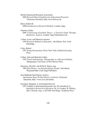 180
British Educational Research Association
2004 Revised Ethical Guidelines for Educational Research.
Electronic document, http://www.bera.ac.uk.
Burns, Robert B.
2000 Introduction to Research Methods. London: Sage.
Charmaz, Kathy
2006 Constructing Grounded Theory: A Practical Guide Through
Qualitative Analysis. London: Sage Publications Ltd.
Cohen, Louis, and Manion Lawrence
1995 Research Methods in Education, 4th Edition. New York:
Routledge.
Coles, Robert
1997 Doing Documentary Work. New York: Oxford University
Press.
Collier, John and Malcolm Collier
1992 Visual Anthropology: Photography as a Research Method.
Albuquerque: University of New Mexico Press.
Dunaway, David K. and Willa K. Baum, επιµ.
1996 Oral History: An Interdisciplinary Reader, 2nd edition.
Thousand Oaks, Calif.:Sage Publishers.
East Midlands Oral History Archive
Information Sheet #9 Oral History in Schools. Electronic
document, http:// www.le.ac.uk/emoha
Eisenhart, Margaret. A. & Kenneth Howe R.
1992 Validity in Educational Research. Στο The Handbook of
Qualitative Research in Education. M. Le Compte, W. Millroy,
and J. Preissle, επιµ. σ. 642-680. San Diego: Academic Press.
 