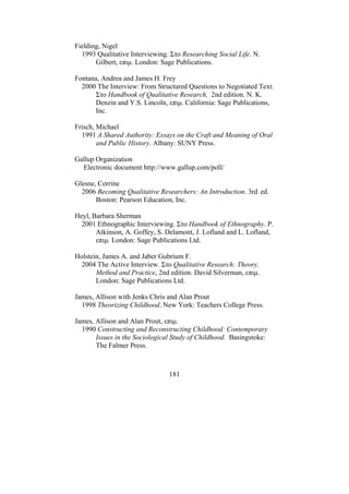 181
Fielding, Nigel
1993 Qualitative Interviewing. Στο Researching Social Life. N.
Gilbert, επιµ. London: Sage Publications.
Fontana, Andrea and James H. Frey
2000 The Interview: From Structured Questions to Negotiated Text.
Στο Handbook of Qualitative Research, 2nd edition. N. K.
Denzin and Y.S. Lincoln, επιµ. California: Sage Publications,
Inc.
Frisch, Michael
1991 A Shared Authority: Essays on the Craft and Meaning of Oral
and Public History. Albany: SUNY Press.
Gallup Organization
Electronic document http://www.gallup.com/poll/
Glesne, Corrine
2006 Becoming Qualitative Researchers: An Introduction. 3rd ed.
Boston: Pearson Education, Inc.
Heyl, Barbara Sherman
2001 Ethnographic Interviewing. Στο Handbook of Ethnography. P.
Atkinson, A. Goffey, S. Delamont, J. Lofland and L. Lofland,
επιµ. London: Sage Publications Ltd.
Holstein, James A. and Jaber Gubrium F.
2004 The Active Interview. Στο Qualitative Research: Theory,
Method and Practice, 2nd edition. David Silverman, επιµ.
London: Sage Publications Ltd.
James, Allison with Jenks Chris and Alan Prout
1998 Theorizing Childhood. New York: Teachers College Press.
James, Allison and Alan Prout, επιµ.
1990 Constructing and Reconstructing Childhood: Contemporary
Issues in the Sociological Study of Childhood. Basingstoke:
The Falmer Press.
 