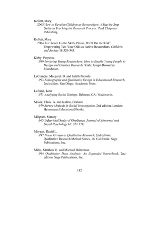 182
Kellett, Mary
2005 How to Develop Children as Researchers: A Step-by-Step
Guide to Teaching the Research Process. Paul Chapman
Publishing.
Kellett, Mary
2004 Just Teach Us the Skills Please, We’ll Do the Rest’:
Empowering Ten-Year-Olds as Active Researchers. Children
and Society 18:329-343.
Kirby, Perpetua
1999 Involving Young Researchers: How to Enable Young People to
Design and Conduct Research. York: Joseph Rowntree
Foundation.
LeCompte, Margaret. D. and Judith Preissle
1993 Ethnography and Qualitative Design in Educational Research,
2nd edition. San Diego: Academic Press.
Lofland, John
1971 Analyzing Social Settings. Belmont, CA: Wadsworth.
Moser, Claus. A. and Kalton, Graham
1979 Survey Methods in Social Investigation, 2nd edition. London:
Heinemann Educational Books.
Milgram, Stanley
1963 Behavioral Study of Obedience. Journal of Abnormal and
Social Psychology 67: 371 378.
Morgan, David L.
1997 Focus Groups as Qualitative Research, 2nd edition.
Qualitative Research Method Series, 16. California: Sage
Publications, Inc.
Miles, Matthew B. and Michael Huberman
1994 Qualitative Data Analysis: An Expanded Sourcebook, 2nd
edition. Sage Publications, Inc.
 
