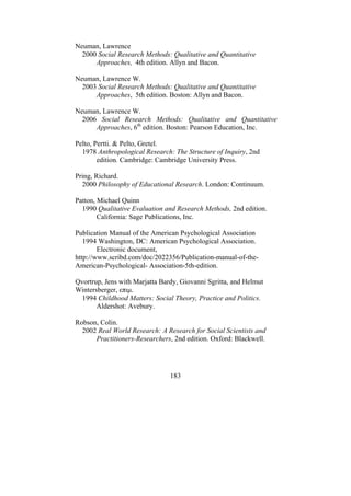 183
Neuman, Lawrence
2000 Social Research Methods: Qualitative and Quantitative
Approaches, 4th edition. Allyn and Bacon.
Neuman, Lawrence W.
2003 Social Research Methods: Qualitative and Quantitative
Approaches, 5th edition. Boston: Allyn and Bacon.
Neuman, Lawrence W.
2006 Social Research Methods: Qualitative and Quantitative
Approaches, 6th
edition. Boston: Pearson Education, Inc.
Pelto, Pertti. & Pelto, Gretel.
1978 Anthropological Research: The Structure of Inquiry, 2nd
edition. Cambridge: Cambridge University Press.
Pring, Richard.
2000 Philosophy of Educational Research. London: Continuum.
Patton, Michael Quinn
1990 Qualitative Evaluation and Research Methods, 2nd edition.
California: Sage Publications, Inc.
Publication Manual of the American Psychological Association
1994 Washington, DC: American Psychological Association.
Electronic document,
http://www.scribd.com/doc/2022356/Publication-manual-of-the-
American-Psychological- Association-5th-edition.
Qvortrup, Jens with Marjatta Bardy, Giovanni Sgritta, and Helmut
Wintersberger, επιµ.
1994 Childhood Matters: Social Theory, Practice and Politics.
Aldershot: Avebury.
Robson, Colin.
2002 Real World Research: A Research for Social Scientists and
Practitioners-Researchers, 2nd edition. Oxford: Blackwell.
 