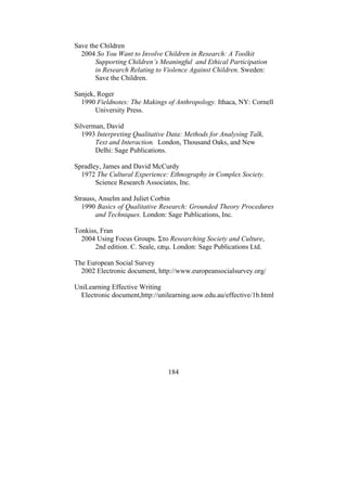 184
Save the Children
2004 So You Want to Involve Children in Research: A Toolkit
Supporting Children’s Meaningful and Ethical Participation
in Research Relating to Violence Against Children. Sweden:
Save the Children.
Sanjek, Roger
1990 Fieldnotes: The Makings of Anthropology. Ithaca, NY: Cornell
University Press.
Silverman, David
1993 Interpreting Qualitative Data: Methods for Analysing Talk,
Text and Interaction. London, Thousand Oaks, and New
Delhi: Sage Publications.
Spradley, James and David McCurdy
1972 The Cultural Experience: Ethnography in Complex Society.
Science Research Associates, Inc.
Strauss, Anselm and Juliet Corbin
1990 Basics of Qualitative Research: Grounded Theory Procedures
and Techniques. London: Sage Publications, Inc.
Tonkiss, Fran
2004 Using Focus Groups. Στο Researching Society and Culture,
2nd edition. C. Seale, επιµ. London: Sage Publications Ltd.
The European Social Survey
2002 Electronic document, http://www.europeansocialsurvey.org/
UniLearning Effective Writing
Electronic document,http://unilearning.uow.edu.au/effective/1b.html
 