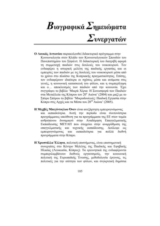 185
Βιογραφικά Σηµειώµατα
Συνεργατών
Ο Λουκάς Αντωνίου παρακολουθεί διδακτορικό πρόγραµµα στην
Κοινωνιολογία στον Κλάδο των Κοινωνιολογικών Σπουδών του
Πανεπιστηµίου του Σέφιλντ. Η διδακτορική του διατριβή αφορά
τη συµµετοχή παιδιών στις δουλειές του νοικοκυριού. Τον
ενδιαφέρει η ιστορική µελέτη της παιδικής εργασίας και οι
εµπειρίες των παιδιών µε τις δουλειές του νοικοκυριού µέσα από
το χρόνο στο πλαίσιο της Κυπριακής πραγµατικότητας. Επίσης,
τον ενδιαφέρουν ιδιαίτερα οι σχέσεις µέσα και ανάµεσα στις
γενιές, η κοινωνική κατασκευή του φύλου, και η συµπερίληψη
και o… αποκλεισµός των παιδιών από την κοινωνία. Έχει
συγγράψει το βιβλίο ‘Μικρά Χέρια: Η Συνεισφορά των Παιδιών
στα Μεταλλεία της Κύπρου τον 20ο
Αιώνα’ (2004) και µαζί µε το
Σπύρο Σπύρου το βιβλίο ‘Μικροδουλειές: Παιδική Εργασία στην
Κύπρο στις Αρχές και τα Μέσα του 20ού
Αιώνα’ (2005).
Η Μεχβές Μπεγίντογλου Όνεν είναι ανεξάρτητη εµπειρογνώµονας
και εκπαιδεύτρια. Αυτή την περίοδο είναι συντονίστρια
προγράµµατος υπεύθυνη για τα προγράµµατα της ΕΕ στον τοµέα
ανθρώπινου δυναµικού στην Αναδόµηση Επαγγελµατικής
Εκπαίδευσης MEYAΠ που στοχεύει στην αναρρύθµιση της
επαγγελµατικής και τεχνικής εκπαίδευσης. ∆ούλεψε ως
εµπειρογνώµονας και εκπαιδεύτρια για πολλά διεθνή
προγράµµατα στην Κύπρο.
Η Χρυστάλλα Έλληνα, πολιτική επιστήµονας, είναι επιστηµονική
συνεργάτις στο Κέντρο Μελέτης της Παιδικής και Εφηβικής
Ηλικίας (Λευκωσία, Κύπρος). Τα ερευνητικά της ενδιαφέροντα
συµπεριλαµβάνουν διεθνείς οργανισµούς, την κοινωνική
πολιτική της Ευρωπαϊκής Ένωσης, µεθοδολογία έρευνας, τις
πολιτικές για την ισότητα των φύλων, και συγκριτική δηµόσια
 