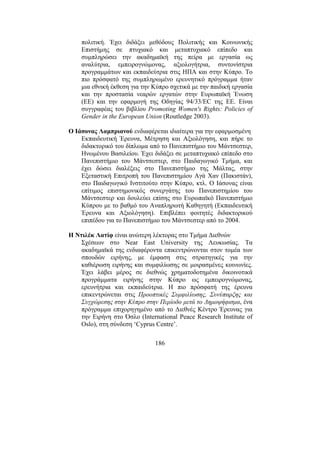 186
πολιτική. Έχει διδάξει µεθόδους Πολιτικής και Κοινωνικής
Επιστήµης σε πτυχιακό και µεταπτυχιακό επίπεδο και
συµπληρώσει την ακαδηµαϊκή της πείρα µε εργασία ως
αναλύτρια, εµπειρογνώµονας, αξιολογήτρια, συντονίστρια
προγραµµάτων και εκπαιδεύτρια στις ΗΠΑ και στην Κύπρο. Το
πιο πρόσφατό της συµπληρωµένο ερευνητικό πρόγραµµα ήταν
µια εθνική έκθεση για την Κύπρο σχετικά µε την παιδική εργασία
και την προστασία νεαρών εργατών στην Ευρωπαϊκή Ένωση
(ΕΕ) και την εφαρµογή της Οδηγίας 94/33/EC της ΕΕ. Είναι
συγγραφέας του βιβλίου Promoting Women's Rights: Policies of
Gender in the European Union (Routledge 2003).
Ο Ιάσονας Λαµπριανού ενδιαφέρεται ιδιαίτερα για την εφαρµοσµένη
Εκπαιδευτική Έρευνα, Μέτρηση και Αξιολόγηση, και πήρε το
διδακτορικό του δίπλωµα από το Πανεπιστήµιο του Μάντσεστερ,
Ηνωµένου Βασιλείου. Έχει διδάξει σε µεταπτυχιακό επίπεδο στο
Πανεπιστήµιο του Μάντσεστερ, στο Παιδαγωγικό Τµήµα, και
έχει δώσει διαλέξεις στο Πανεπιστήµιο της Μάλτας, στην
Εξεταστική Επιτροπή του Πανεπιστηµίου Αγά Χαν (Πακιστάν),
στο Παιδαγωγικό Ινστιτούτο στην Κύπρο, κτλ. Ο Ιάσονας είναι
επίτιµος επιστηµονικός συνεργάτης του Πανεπιστηµίου του
Μάντσεστερ και δουλεύει επίσης στο Ευρωπαϊκό Πανεπιστήµιο
Κύπρου µε το βαθµό του Αναπληρωτή Καθηγητή (Εκπαιδευτική
Έρευνα και Αξιολόγηση). Επιβλέπει φοιτητές διδακτορικού
επιπέδου για το Πανεπιστήµιο του Μάντσεστερ από το 2004.
Η Ντιλέκ Λατίφ είναι ανώτερη λέκτορας στο Τµήµα ∆ιεθνών
Σχέσεων στο Near East University της Λευκωσίας. Τα
ακαδηµαϊκά της ενδιαφέροντα επικεντρώνονται στον τοµέα των
σπουδών ειρήνης, µε έµφαση στις στρατηγικές για την
καθιέρωση ειρήνης και συµφιλίωσης σε µοιρασµένες κοινωνίες.
Έχει λάβει µέρος σε διεθνώς χρηµατοδοτηµένα δικοινοτικά
προγράµµατα ειρήνης στην Κύπρο ως εµπειρογνώµονας,
ερευνήτρια και εκπαιδεύτρια. Η πιο πρόσφατή της έρευνα
επικεντρώνεται στις Προοπτικές Συµφιλίωσης, Συνύπαρξης και
Συγχώρεσης στην Κύπρο στην Περίοδο µετά το ∆ηµοψήφισµα, ένα
πρόγραµµα επιχορηγηµένο από το ∆ιεθνές Κέντρο Έρευνας για
την Ειρήνη στο Όσλο (International Peace Research Institute of
Oslo), στη σύνδεση ‘Cyprus Centre’.
 