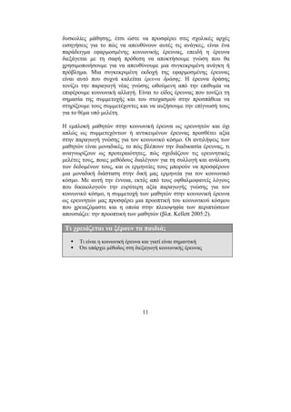 11
δυσκολίες µάθησης, έτσι ώστε να προσφέρει στις σχολικές αρχές
εισηγήσεις για το πώς να απευθύνουν αυτές τις ανάγκες, είναι ένα
παράδειγµα εφαρµοσµένης κοινωνικής έρευνας, επειδή η έρευνα
διεξάγεται µε τη σαφή πρόθεση να αποκτήσουµε γνώση που θα
χρησιµοποιήσουµε για να απευθύνουµε µια συγκεκριµένη ανάγκη ή
πρόβληµα. Μια συγκεκριµένη εκδοχή της εφαρµοσµένης έρευνας
είναι αυτό που συχνά καλείται έρευνα δράσης. Η έρευνα δράσης
τονίζει την παραγωγή νέας γνώσης ωθούµενη από την επιθυµία να
επιφέρουµε κοινωνική αλλαγή. Είναι το είδος έρευνας που τονίζει τη
σηµασία της συµµετοχής και του στοχασµού στην προσπάθεια να
στηρίξουµε τους συµµετέχοντες και να αυξήσουµε την επίγνωσή τους
για το θέµα υπό µελέτη.
Η εµπλοκή µαθητών στην κοινωνική έρευνα ως ερευνητών και όχι
απλώς ως συµµετεχόντων ή αντικειµένων έρευνας προσθέτει αξία
στην παραγωγή γνώσης για τον κοινωνικό κόσµο. Οι αντιλήψεις των
µαθητών είναι µοναδικές, το πώς βλέπουν την διαδικασία έρευνας, τι
αναγνωρίζουν ως προτεραιότητες, πώς σχεδιάζουν τις ερευνητικές
µελέτες τους, ποιες µεθόδους διαλέγουν για τη συλλογή και ανάλυση
των δεδοµένων τους, και οι ερµηνείες τους µπορούν να προσφέρουν
µια µοναδική διάσταση στην δική µας ερµηνεία για τον κοινωνικό
κόσµο. Με αυτή την έννοια, εκτός από τους οφθαλµοφανείς λόγους
που δικαιολογούν την ευρύτερη αξία παραγωγής γνώσης για τον
κοινωνικό κόσµο, η συµµετοχή των µαθητών στην κοινωνική έρευνα
ως ερευνητών µας προσφέρει µια προοπτική του κοινωνικού κόσµου
που χρειαζόµαστε και η οποία στην πλειοψηφία των περιπτώσεων
απουσιάζει: την προοπτική των µαθητών (βλπ. Kellett 2005:2).
Τι χρειάζεται να ξέρουν τα παιδιά;
Τι είναι η κοινωνική έρευνα και γιατί είναι σηµαντική
Ότι υπάρχει µέθοδος στη διεξαγωγή κοινωνικής έρευνας
 