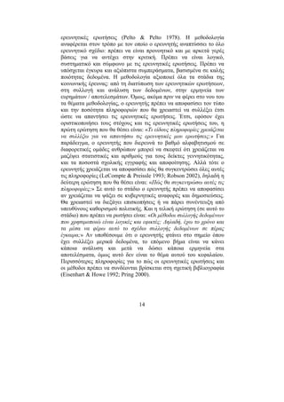 14
ερευνητικές ερωτήσεις (Pelto & Pelto 1978). Η µεθοδολογία
αναφέρεται στον τρόπο µε τον οποίο ο ερευνητής αναπτύσσει το όλο
ερευνητικό σχέδιο: πρέπει να είναι προνοητικό και µε αρκετά γερές
βάσεις για να αντέχει στην κριτική. Πρέπει να είναι λογικό,
συστηµατικό και σύµφωνο µε τις ερευνητικές ερωτήσεις. Πρέπει να
υπόσχεται έγκυρα και αξιόπιστα συµπεράσµατα, βασισµένα σε καλής
ποιότητας δεδοµένα. Η µεθοδολογία αξιοποιεί όλα τα στάδια της
κοινωνικής έρευνας: από τη διατύπωση των ερευνητικών ερωτήσεων,
στη συλλογή και ανάλυση των δεδοµένων, στην ερµηνεία των
ευρηµάτων / αποτελεσµάτων. Όµως, ακόµα πριν να φέρει στο νου του
τα θέµατα µεθοδολογίας, ο ερευνητής πρέπει να αποφασίσει τον τύπο
και την ποσότητα πληροφοριών που θα χρειαστεί να συλλέξει έτσι
ώστε να απαντήσει τις ερευνητικές ερωτήσεις. Έτσι, εφόσον έχει
οριστικοποιήσει τους στόχους και τις ερευνητικές ερωτήσεις του, η
πρώτη ερώτηση που θα θέσει είναι: «Τι είδους πληροφορίες χρειάζεται
να συλλέξω για να απαντήσω τις ερευνητικές µου ερωτήσεις;» Για
παράδειγµα, ο ερευνητής που διερευνά το βαθµό αλφαβητισµού σε
διαφορετικές οµάδες ανθρώπων µπορεί να σκεφτεί ότι χρειάζεται να
µαζέψει στατιστικές και αριθµούς για τους δείκτες γεννητικότητας,
και τα ποσοστά σχολικής εγγραφής και αποφοίτησης. Αλλά τότε ο
ερευνητής χρειάζεται να αποφασίσει πώς θα συγκεντρώσει όλες αυτές
τις πληροφορίες (LeCompte & Preissle 1993; Robson 2002), δηλαδή η
δεύτερη ερώτηση που θα θέσει είναι: «Πώς θα συγκεντρώσω αυτές τις
πληροφορίες;» Σε αυτό το στάδιο ο ερευνητής πρέπει να αποφασίσει
αν χρειάζεται να ψάξει σε κυβερνητικές αναφορές και δηµοσιεύσεις.
Θα χρειαστεί να διεξάγει επισκοπήσεις ή να πάρει συνέντευξη από
υπευθύνους καθορισµού πολιτικής. Και η τελική ερώτηση (σε αυτό το
στάδιο) που πρέπει να ρωτήσει είναι: «Οι µέθοδοι συλλογής δεδοµένων
που χρησιµοποιώ είναι λογικές και εφικτές; ∆ηλαδή, έχω το χρόνο και
τα µέσα να φέρω αυτό το σχέδιο συλλογής δεδοµένων σε πέρας
έγκαιρα;» Αν υποθέσουµε ότι ο ερευνητής φτάνει στο σηµείο όπου
έχει συλλέξει µερικά δεδοµένα, το επόµενο βήµα είναι να κάνει
κάποια ανάλυση και µετά να δώσει κάποια ερµηνεία στα
αποτελέσµατα, όµως αυτό δεν είναι το θέµα αυτού του κεφαλαίου.
Περισσότερες πληροφορίες για το πώς οι ερευνητικές ερωτήσεις και
οι µέθοδοι πρέπει να συνδέονται βρίσκεται στη σχετική βιβλιογραφία
(Eisenhart & Howe 1992; Pring 2000).
 
