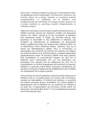 17
αυτός είναι ο ευρύτερος σκοπός της έρευνας). Ο ερευνητής θα κάνει,
για παράδειγµα, αυτό το συλλογισµό: «Η ανάλυση των δεδοµένων που
συνέλεξα δείχνει ότι η φτώχια σχετίζεται µε µεγαλύτερα ποσοστά
εγκληµατικότητας. Αν υποθέσουµε ότι τα δεδοµένα είναι
αντιπροσωπευτικά της κατάστασης σε ολόκληρη τη χώρα, προτείνω ότι
η φτώχια σχετίζεται µε µεγαλύτερα ποσοστά εγκληµατικότητας σε
ολόκληρη τη χώρα.»
Αφήνοντας κατά µέρος για µια στιγµή τη σχολή ποσοτικής έρευνας, οι
µέθοδοι ποιοτικής έρευνας δεν στοχεύουν συνήθως στη δηµιουργία
κανόνων και ‘νόµων’ σχετικά µε το πώς λειτουργούν τα πράγµατα
στον πραγµατικό κόσµο. Ο στόχος της ποιοτικής έρευνας είναι
πρωτίστως να διερευνηθεί το πώς αισθάνονται οι άνθρωποι, πώς
αντιδρούν και καταπιάνονται µε προβλήµατα του πραγµατικού
κόσµου, λαµβάνοντας υπόψη την υποκειµενική ανθρώπινη φύση. Για
να απευθύνουµε τέτοια πολύπλοκα θέµατα, ‘ηπιότερες’ (και ως εκ
τούτου πιο προσαρµόσιµες) µέθοδοι όπως οι συνεντεύξεις, οι
παρατηρήσεις (π.χ. ανάλυση της γλώσσας του σώµατος ενός ατόµου)
και ανάλυση κειµένου (π.χ. ανάλυση οµιλίας ή γραφικού χαρακτήρα)
χρησιµοποιούνται συχνά. Οι ποιοτικές µέθοδοι είναι πολύ χρήσιµες
όταν προσπαθούµε να κατανοήσουµε νοήµατα και ιδέες που οι
άνθρωποι έχουν κατασκευάσει στο νου τους βασισµένοι στις
προσωπικές τους εµπειρίες από την καθηµερινή τους ζωή. Για να
αντισταθµίσουν τον πλούτο πληροφοριών που συλλέγουν µε ποιοτικές
µεθόδους, οι ερευνητές συχνά θέτουν ορισµένους περιορισµούς στο
µέγεθος του δείγµατος, διαφορετικά θα καταβάλλονταν από το πλήθος
των πληροφοριών και το φόρτο εργασίας.
Η ποιοτική έρευνα µελετά περιπτώσεις παρά ένα µεγάλο δείγµα και τα
δεδοµένα είναι µε τη µορφή λέξεων και εικόνων από συνεντεύξεις,
έγγραφα και παρατηρήσεις. Η ανάλυση που διεξάγουν οι ερευνητές
στο πλαίσιο ποιοτικής έρευνας προϋποθέτει την εύρεση µοτίβων ή
χαρακτηρισµών από τα δεδοµένα και την οργάνωση των δεδοµένων
µε τρόπο που να παρουσιάζουν µια συνεκτική, συνεπή εικόνα του
φαινοµένου υπό µελέτη (βλπ. Κουτί 3.1 για ένα παράδειγµα ποσοτικής
έναντι ποιοτικής έρευνας).
 