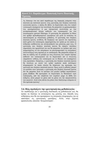 18
Κουτί 3.1: Παράδειγµα: Ποσοτική έναντι Ποιοτικής
Έρευνας
Ας δώσουµε ένα πιο απτό παράδειγµα της διαφοράς ανάµεσα στην
ποιοτική και ποσοτική έρευνα: ένας ερευνητής που διεξάγει ποσοτική
κοινωνική έρευνα, ο οποίος θα ήθελε να διερευνήσει πώς ένα τοπικό
νοσοκοµείο εξυπηρετεί την κοινότητα, θα µπορούσε να χρησιµοποιήσει
ένα ερωτηµατολόγιο ή µια τηλεφωνική συνέντευξη µε ένα
αντιπροσωπευτικό δείγµα ασθενών του νοσοκοµείου για ένα
συγκεκριµένο χρονικό διάστηµα. Ο ερευνητής θα µπορούσε να θέσει
ένα αριθµό προκαθορισµένων ερωτήσεων και µετά να αναλύσει τα
αποτελέσµατα µε στατιστικές µεθόδους. Ο ερευνητής που διεξάγει
ποιοτική έρευνα, αντίθετα, θα διεξήγαγε την έρευνά του περνώντας
πολύ χρόνο στο νοσοκοµείο, παρατηρώντας τον τρόπο µε τον οποίο οι
άνθρωποι αισθάνονται και αλληλεπιδρούν και µιλώντας µαζί τους. Ο
ερευνητής που διεξάγει ποιοτική έρευνα θα έπαιρνε επιτόπιες
σηµειώσεις στο ηµερολόγιό του και θα µπορούσε να ζητήσει από τους
συµµετέχοντες να του επιτρέψουν να µαγνητοφωνήσει τις συζητήσεις
(συνεντεύξεις) τους σχετικά µε το νοσοκοµείο. Θα µπορούσε ακόµα να
πάει σε κηδείες και να µιλήσει µε τους συγγενείς των νεκρών (πρώην
ασθενών του νοσοκοµείου) για να διερευνήσει εάν οι συγγενείς
επιρρίπτουν ευθύνες στο νοσοκοµείο για το θάνατο του αγαπηµένου
τους προσώπου. Εποµένως, ο ερευνητής που διεξάγει ποιοτική έρευνα
θα συνέλεγε µε αυτόν τον τρόπο τεράστια ποσά πολύτιµων
πληροφοριών τα οποία εύκολα θα διέφευγαν της προσοχής του
ερευνητή που διεξάγει ποσοτική έρευνα. Όµως αυτή η µέθοδος µπορεί
να κοστίσει στον ερευνητή: ο ερευνητής που διεξάγει ποιοτική έρευνα
δεν θα µπορέσει ποτέ να καλύψει ένα µεγάλο αριθµό περιπτώσεων
χωρίς βοήθεια. Θα προτιµήσει να διερευνήσει το θαλασσινό νερό
λεπτοµερώς, από την επιφάνεια των κυµάτων µέχρι τα βάθη του
πυθµένα, αλλά µπορεί να χάσει από τα µάτια του την απεραντοσύνη
του ωκεανού. Αυτό είναι πάντα ένα ρίσκο όταν διαλέγουµε ανάµεσα σε
δύο πρότυπα έρευνας!
3.4. Πώς σχεδιάζετε την ερευνητική σας µεθοδολογία;
Αν υποθέσουµε ότι ο ερευνητής διατύπωσε τη µεθοδολογία του, θα
πρέπει να διαλέξει τα αντικείµενα της µελέτης του, δηλαδή τους
ανθρώπους που θα του προσφέρουν τις αναγκαίες πληροφορίες για να
απαντήσει τις ερευνητικές ερωτήσεις. Αυτό, στην τεχνική
φρασεολογία, καλείται ‘δειγµατοληψία’.
 