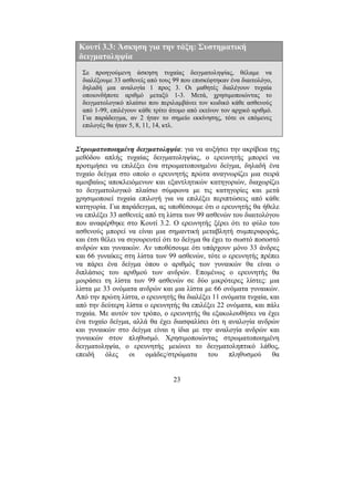 23
Στρωµατοποιηµένη δειγµατοληψία: για να αυξήσει την ακρίβεια της
µεθόδου απλής τυχαίας δειγµατοληψίας, ο ερευνητής µπορεί να
προτιµήσει να επιλέξει ένα στρωµατοποιηµένο δείγµα, δηλαδή ένα
τυχαίο δείγµα στο οποίο ο ερευνητής πρώτα αναγνωρίζει µια σειρά
αµοιβαίως αποκλειόµενων και εξαντλητικών κατηγοριών, διαχωρίζει
το δειγµατολογικό πλαίσιο σύµφωνα µε τις κατηγορίες και µετά
χρησιµοποιεί τυχαία επιλογή για να επιλέξει περιπτώσεις από κάθε
κατηγορία. Για παράδειγµα, ας υποθέσουµε ότι ο ερευνητής θα ήθελε
να επιλέξει 33 ασθενείς από τη λίστα των 99 ασθενών του διαιτολόγου
που αναφέρθηκε στο Κουτί 3.2. Ο ερευνητής ξέρει ότι το φύλο του
ασθενούς µπορεί να είναι µια σηµαντική µεταβλητή συµπεριφοράς,
και έτσι θέλει να σιγουρευτεί ότι το δείγµα θα έχει το σωστό ποσοστό
ανδρών και γυναικών. Αν υποθέσουµε ότι υπάρχουν µόνο 33 άνδρες
και 66 γυναίκες στη λίστα των 99 ασθενών, τότε ο ερευνητής πρέπει
να πάρει ένα δείγµα όπου ο αριθµός των γυναικών θα είναι ο
διπλάσιος του αριθµού των ανδρών. Εποµένως ο ερευνητής θα
µοιράσει τη λίστα των 99 ασθενών σε δύο µικρότερες λίστες: µια
λίστα µε 33 ονόµατα ανδρών και µια λίστα µε 66 ονόµατα γυναικών.
Από την πρώτη λίστα, ο ερευνητής θα διαλέξει 11 ονόµατα τυχαία, και
από την δεύτερη λίστα ο ερευνητής θα επιλέξει 22 ονόµατα, και πάλι
τυχαία. Με αυτόν τον τρόπο, ο ερευνητής θα εξακολουθήσει να έχει
ένα τυχαίο δείγµα, αλλά θα έχει διασφαλίσει ότι η αναλογία ανδρών
και γυναικών στο δείγµα είναι η ίδια µε την αναλογία ανδρών και
γυναικών στον πληθυσµό. Χρησιµοποιώντας στρωµατοποιηµένη
δειγµατοληψία, ο ερευνητής µειώνει το δειγµατοληπτικό λάθος,
επειδή όλες οι οµάδες/στρώµατα του πληθυσµού θα
Κουτί 3.3: Άσκηση για την τάξη: Συστηµατική
δειγµατοληψία
Σε προηγούµενη άσκηση τυχαίας δειγµατοληψίας, θέλαµε να
διαλέξουµε 33 ασθενείς από τους 99 που επισκέφτηκαν ένα διαιτολόγο,
δηλαδή µια αναλογία 1 προς 3. Οι µαθητές διαλέγουν τυχαία
οποιονδήποτε αριθµό µεταξύ 1-3. Μετά, χρησιµοποιώντας το
δειγµατολογικό πλαίσιο που περιλαµβάνει τον κωδικό κάθε ασθενούς
από 1-99, επιλέγουν κάθε τρίτο άτοµο από εκείνον τον αρχικό αριθµό.
Για παράδειγµα, αν 2 ήταν το σηµείο εκκίνησης, τότε οι επόµενες
επιλογές θα ήταν 5, 8, 11, 14, κτλ.
 