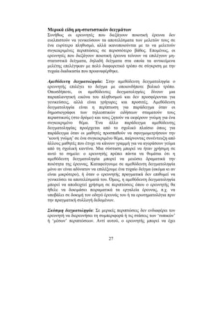 27
Μερικά είδη µη-στατιστικών δειγµάτων
Συνήθως οι ερευνητές που διεξάγουν ποιοτική έρευνα δεν
ευελπιστούν να γενικεύσουν τα αποτελέσµατα των µελετών τους σε
ένα ευρύτερο πληθυσµό, αλλά ικανοποιούνται µε το να µελετούν
συγκεκριµένες περιπτώσεις σε περισσότερο βάθος. Εποµένως, οι
ερευνητές που διεξάγουν ποιοτική έρευνα τείνουν να επιλέγουν µη-
στατιστικά δείγµατα, δηλαδή δείγµατα στα οποία τα αντικείµενα
µελέτης επελέγηκαν µε πολύ διαφορετικό τρόπο σε σύγκριση µε την
τυχαία διαδικασία που προαναφέρθηκε.
Αµεθόδευτη δειγµατοληψία: Στην αµεθόδευτη δειγµατοληψία ο
ερευνητής επιλέγει το δείγµα µε οποιονδήποτε βολικό τρόπο.
Οπωσδήποτε, οι αµεθόδευτες δειγµατοληψίες δίνουν µια
παραπλανητική εικόνα του πληθυσµού και δεν προσφέρονται για
γενικεύσεις, αλλά είναι γρήγορες και προσιτές. Αµεθόδευτη
δειγµατοληψία είναι η περίπτωση για παράδειγµα όταν οι
δηµοσιογράφοι των τηλεοπτικών ειδήσεων σταµατούν τους
περαστικούς (στο δρόµο) και τους ζητούν να εκφέρουν γνώµη για ένα
συγκεκριµένο θέµα. Ένα άλλο παράδειγµα αµεθόδευτης
δειγµατοληψίας προέρχεται από το σχολικό πλαίσιο όπως για
παράδειγµα όταν οι µαθητές προσπαθούν να σφυγµοµετρήσουν την
‘κοινή γνώµη’ σε ένα συγκεκριµένο θέµα, παίρνοντας συνέντευξη από
άλλους µαθητές που έτυχε να κάνουν γραµµή για να αγοράσουν γεύµα
από τη σχολική καντίνα. Μια σύσταση µπορεί να ήταν χρήσιµη σε
αυτό το σηµείο: ο ερευνητής πρέπει πάντα να θυµάται ότι η
αµεθόδευτη δειγµατοληψία µπορεί να µειώσει δραµατικά την
ποιότητα της έρευνας. Καταφεύγουµε σε αµεθόδευτη δειγµατοληψία
µόνο αν είναι αδύνατον να επιλέξουµε ένα τυχαίο δείγµα (ακόµα κι αν
είναι µικρότερο), ή όταν ο ερευνητής πραγµατικά δεν επιθυµεί να
γενικεύσει τα αποτελέσµατά του. Όµως, η αµεθόδευτη δειγµατοληψία
µπορεί να αποδειχτεί χρήσιµη σε περιπτώσεις όπου ο ερευνητής θα
ήθελε να δοκιµάσει πειραµατικά τα εργαλεία έρευνας, π.χ. να
υποβάλει σε δοκιµή τον οδηγό έρευνάς του ή τα ερωτηµατολόγια πριν
την πραγµατική συλλογή δεδοµένων.
Σκόπιµη δειγµατοληψία: Σε µερικές περιπτώσεις δεν ενδιαφέρει τον
ερευνητή να διερευνήσει τη συµπεριφορά ή τις στάσεις των ‘τυπικών’
ή ‘µέσων’ περιπτώσεων. Αντί αυτού, ο ερευνητής µπορεί να έχει
 