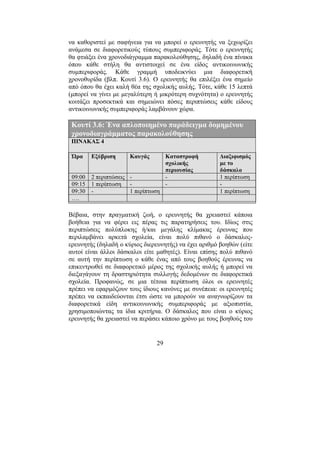 29
να καθοριστεί µε σαφήνεια για να µπορεί ο ερευνητής να ξεχωρίζει
ανάµεσα σε διαφορετικούς τύπους συµπεριφοράς. Τότε ο ερευνητής
θα φτιάξει ένα χρονοδιάγραµµα παρακολούθησης, δηλαδή ένα πίνακα
όπου κάθε στήλη θα αντιστοιχεί σε ένα είδος αντικοινωνικής
συµπεριφοράς. Κάθε γραµµή υποδεικνύει µια διαφορετική
χρονοθυρίδα (βλπ. Κουτί 3.6). Ο ερευνητής θα επιλέξει ένα σηµείο
από όπου θα έχει καλή θέα της σχολικής αυλής. Τότε, κάθε 15 λεπτά
(µπορεί να γίνει µε µεγαλύτερη ή µικρότερη συχνότητα) ο ερευνητής
κοιτάζει προσεκτικά και σηµειώνει πόσες περιπτώσεις κάθε είδους
αντικοινωνικής συµπεριφοράς λαµβάνουν χώρα.
Κουτί 3.6: Ένα απλοποιηµένο παράδειγµα δοµηµένου
χρονοδιαγράµµατος παρακολούθησης
ΠΙΝΑΚΑΣ 4
Ώρα Εξύβριση Καυγάς Καταστροφή
σχολικής
περιουσίας
∆ιαξιφισµός
µε το
δάσκαλο
09:00 2 περιπτώσεις - - 1 περίπτωση
09:15 1 περίπτωση - - -
09:30 - 1 περίπτωση 1 περίπτωση
….
Βέβαια, στην πραγµατική ζωή, ο ερευνητής θα χρειαστεί κάποια
βοήθεια για να φέρει εις πέρας τις παρατηρήσεις του. Ιδίως στις
περιπτώσεις πολύπλοκης ή/και µεγάλης κλίµακας έρευνας που
περιλαµβάνει αρκετά σχολεία, είναι πολύ πιθανό ο δάσκαλος-
ερευνητής (δηλαδή ο κύριος διερευνητής) να έχει αριθµό βοηθών (είτε
αυτοί είναι άλλοι δάσκαλοι είτε µαθητές). Είναι επίσης πολύ πιθανό
σε αυτή την περίπτωση ο κάθε ένας από τους βοηθούς έρευνας να
επικεντρωθεί σε διαφορετικό µέρος της σχολικής αυλής ή µπορεί να
διεξαγάγουν τη δραστηριότητα συλλογής δεδοµένων σε διαφορετικά
σχολεία. Προφανώς, σε µια τέτοια περίπτωση όλοι οι ερευνητές
πρέπει να εφαρµόζουν τους ίδιους κανόνες µε συνέπεια: οι ερευνητές
πρέπει να εκπαιδεύονται έτσι ώστε να µπορούν να αναγνωρίζουν τα
διαφορετικά είδη αντικοινωνικής συµπεριφοράς µε αξιοπιστία,
χρησιµοποιώντας τα ίδια κριτήρια. Ο δάσκαλος που είναι ο κύριος
ερευνητής θα χρειαστεί να περάσει κάποιο χρόνο µε τους βοηθούς του
 