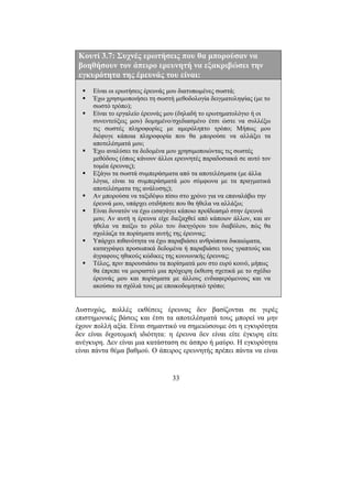 33
Κουτί 3.7: Συχνές ερωτήσεις που θα µπορούσαν να
βοηθήσουν τον άπειρο ερευνητή να εξακριβώσει την
εγκυρότητα της έρευνάς του είναι:
Είναι οι ερωτήσεις έρευνάς µου διατυπωµένες σωστά;
Έχω χρησιµοποιήσει τη σωστή µεθοδολογία δειγµατοληψίας (µε το
σωστό τρόπο);
Είναι το εργαλείο έρευνάς µου (δηλαδή το ερωτηµατολόγιο ή οι
συνεντεύξεις µου) δοµηµένο/σχεδιασµένο έτσι ώστε να συλλέξω
τις σωστές πληροφορίες µε αµερόληπτο τρόπο; Μήπως µου
διέφυγε κάποια πληροφορία που θα µπορούσε να αλλάξει τα
αποτελέσµατά µου;
Έχω αναλύσει τα δεδοµένα µου χρησιµοποιώντας τις σωστές
µεθόδους (όπως κάνουν άλλοι ερευνητές παραδοσιακά σε αυτό τον
τοµέα έρευνας);
Εξάγω τα σωστά συµπεράσµατα από τα αποτελέσµατα (µε άλλα
λόγια, είναι τα συµπεράσµατά µου σύµφωνα µε τα πραγµατικά
αποτελέσµατα της ανάλυσης);
Αν µπορούσα να ταξιδέψω πίσω στο χρόνο για να επαναλάβω την
έρευνά µου, υπάρχει οτιδήποτε που θα ήθελα να αλλάξω;
Είναι δυνατόν να έχω εισαγάγει κάποιο προϊδεασµό στην έρευνά
µου; Αν αυτή η έρευνα είχε διεξαχθεί από κάποιον άλλον, και αν
ήθελα να παίξω το ρόλο του δικηγόρου του διαβόλου, πώς θα
σχολίαζα τα πορίσµατα αυτής της έρευνας;
Υπάρχει πιθανότητα να έχω παραβιάσει ανθρώπινα δικαιώµατα,
καταγράψει προσωπικά δεδοµένα ή παραβιάσει τους γραπτούς και
άγραφους ηθικούς κώδικες της κοινωνικής έρευνας;
Τέλος, πριν παρουσιάσω τα πορίσµατά µου στο ευρύ κοινό, µήπως
θα έπρεπε να µοιραστώ µια πρόχειρη έκθεση σχετικά µε το σχέδιο
έρευνάς µου και πορίσµατα µε άλλους ενδιαφερόµενους και να
ακούσω τα σχόλιά τους µε εποικοδοµητικό τρόπο;
∆υστυχώς, πολλές εκθέσεις έρευνας δεν βασίζονται σε γερές
επιστηµονικές βάσεις και έτσι τα αποτελέσµατά τους µπορεί να µην
έχουν πολλή αξία. Είναι σηµαντικό να σηµειώσουµε ότι η εγκυρότητα
δεν είναι διχοτοµική ιδιότητα: η έρευνα δεν είναι είτε έγκυρη είτε
ανέγκυρη. ∆εν είναι µια κατάσταση σε άσπρο ή µαύρο. Η εγκυρότητα
είναι πάντα θέµα βαθµού. Ο άπειρος ερευνητής πρέπει πάντα να είναι
 
