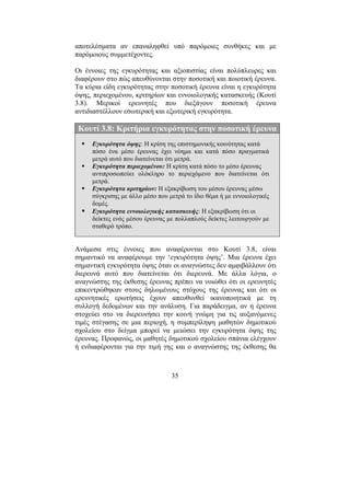35
αποτελέσµατα αν επαναληφθεί υπό παρόµοιες συνθήκες και µε
παρόµοιους συµµετέχοντες.
Οι έννοιες της εγκυρότητας και αξιοπιστίας είναι πολύπλευρες και
διαφέρουν στο πώς απευθύνονται στην ποσοτική και ποιοτική έρευνα.
Τα κύρια είδη εγκυρότητας στην ποσοτική έρευνα είναι η εγκυρότητα
όψης, περιεχοµένου, κριτηρίων και εννοιολογικής κατασκευής (Κουτί
3.8). Μερικοί ερευνητές που διεξάγουν ποσοτική έρευνα
αντιδιαστέλλουν εσωτερική και εξωτερική εγκυρότητα.
Κουτί 3.8: Κριτήρια εγκυρότητας στην ποσοτική έρευνα
Εγκυρότητα όψης: Η κρίση της επιστηµονικής κοινότητας κατά
πόσο ένα µέσο έρευνας έχει νόηµα και κατά πόσο πραγµατικά
µετρά αυτό που διατείνεται ότι µετρά.
Εγκυρότητα περιεχοµένου: Η κρίση κατά πόσο το µέσο έρευνας
αντιπροσωπεύει ολόκληρο το περιεχόµενο που διατείνεται ότι
µετρά.
Εγκυρότητα κριτηρίων: Η εξακρίβωση του µέσου έρευνας µέσω
σύγκρισης µε άλλο µέσο που µετρά το ίδιο θέµα ή µε εννοιολογικές
δοµές.
Εγκυρότητα εννοιολογικής κατασκευής: Η εξακρίβωση ότι οι
δείκτες ενός µέσου έρευνας µε πολλαπλούς δείκτες λειτουργούν µε
σταθερό τρόπο.
Ανάµεσα στις έννοιες που αναφέρονται στο Κουτί 3.8, είναι
σηµαντικό να αναφέρουµε την ‘εγκυρότητα όψης’. Μια έρευνα έχει
σηµαντική εγκυρότητα όψης όταν οι αναγνώστες δεν αµφιβάλλουν ότι
διερευνά αυτό που διατείνεται ότι διερευνά. Με άλλα λόγια, ο
αναγνώστης της έκθεσης έρευνας πρέπει να νοιώθει ότι οι ερευνητές
επικεντρώθηκαν στους δηλωµένους στόχους της έρευνας και ότι οι
ερευνητικές ερωτήσεις έχουν απευθυνθεί ικανοποιητικά µε τη
συλλογή δεδοµένων και την ανάλυση. Για παράδειγµα, αν η έρευνα
στοχεύει στο να διερευνήσει την κοινή γνώµη για τις αυξανόµενες
τιµές στέγασης σε µια περιοχή, η συµπερίληψη µαθητών δηµοτικού
σχολείου στο δείγµα µπορεί να µειώσει την εγκυρότητα όψης της
έρευνας. Προφανώς, οι µαθητές δηµοτικού σχολείου σπάνια ελέγχουν
ή ενδιαφέρονται για την τιµή γης και ο αναγνώστης της έκθεσης θα
 