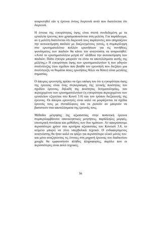 36
αναρωτηθεί εάν η έρευνα όντως διερευνά αυτό που διατείνεται ότι
διερευνά.
Η έννοια της εγκυρότητας όψης είναι στενά συνδεδεµένη µε τα
εργαλεία έρευνας που χρησιµοποιούνται στη µελέτη. Για παράδειγµα,
αν η µελέτη διατείνεται ότι διερευνά τους παράγοντες που επηρεάζουν
την αυτοεκτίµηση παιδιών µε διαζευγµένους γονείς, η συµπερίληψη
στο ερωτηµατολόγιο πολλών ερωτήσεων για τις συνήθειες
ψωνίσµατος των παιδιών θα κάνει τον αναγνώστη να αναρωτηθεί:
«Αυτό το ερωτηµατολόγιο µετρά στ’ αλήθεια την αυτοεκτίµηση των
παιδιών; Πόσο έγκυρα µπορούν να είναι τα αποτελέσµατα αυτής της
µελέτης;» Η εγκυρότητα όψης των ερωτηµατολογίων ή των οδηγών
συνέντευξης (του σχεδίου που βοηθά τον ερευνητή που διεξάγει µια
συνέντευξη να θυµάται ποιες ερωτήσεις θέλει να θέσει) είναι µεγάλης
σηµασίας.
Ο άπειρος ερευνητής πρέπει να έχει υπόψη του ότι η εγκυρότητα όψης
της έρευνας είναι ένας συγκερασµός της γενικής ποιότητας του
σχεδίου έρευνας, δηλαδή της ποιότητας δειγµατοληψίας, του
περιεχοµένου των ερωτηµατολογίων (η εγκυρότητα περιεχοµένου των
εργαλείων εξηγείται στο Κουτί 3.8) και του τρόπου διεξαγωγής της
έρευνας. Οι άπειροι ερευνητές είναι καλό να µοιράζονται τα σχέδια
έρευνάς τους µε συναδέλφους και να ρωτούν αν µπορούν να
βασιστούν στα αποτελέσµατα της έρευνάς τους.
Μέθοδοι µέτρησης της αξιοπιστίας στην ποσοτική έρευνα
συµπεριλαµβάνουν επαναληπτικές µετρήσεις, παράλληλες µορφές,
εσωτερική συνέπεια και µεθόδους των δυο ηµίσεων. Αν αφιερώσουµε
περισσότερο χρόνο στα κριτήρια αξιοπιστίας του Κουτιού 3.8, το
κείµενο µπορεί να γίνει υπερβολικά τεχνικό. Ο ενδιαφερόµενος
αναγνώστης θα ήταν καλό να ψάξει για περισσότερο υλικό µόνος του:
και µόνο αναζητώντας τις έννοιες στη µηχανή έρευνας του διαδικτύου
google θα εµφανιστούν πλήθος πληροφορίες, παρόλο που οι
περισσότερες είναι πολύ τεχνικές.
 