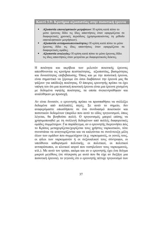 37
Κουτί 3.9: Κριτήρια αξιοπιστίας στην ποσοτική έρευνα
Αξιοπιστία επαναληπτικών µετρήσεων: Η κρίση κατά πόσο το
µέσο έρευνας δίδει τις ίδιες απαντήσεις όταν εφαρµόζεται σε
διαφορετικές χρονικές περιόδους (χρησιµοποιώντας τη µέθοδο
επαναληπτικών µετρήσεων).
Αξιοπιστία αντιπροσωπευτικότητας: Η κρίση κατά πόσο το µέσο
έρευνας δίδει τις ίδιες απαντήσεις όταν εφαρµόζεται σε
διαφορετικές οµάδες.
Αξιοπιστία αναλογίας: Η κρίση κατά πόσο το µέσο έρευνας δίδει
τις ίδιες απαντήσεις όταν µετριέται µε διαφορετικούς δείκτες.
Η ποιότητα και ακρίβεια των µελετών ποιοτικής έρευνας
απευθύνονται ως κριτήρια πειστικότητας, αξιοπιστίας, βασιµότητας
και δυνατότητας επιβεβαίωσης. Όπως και µε την ποσοτική έρευνα,
είναι σηµαντικό να ξέρουµε ότι όσοι διαβάσουν την έρευνά µας θα
ψάξουν για απόδειξη ποιότητας. Ο άπειρος ερευνητής πρέπει να έχει
υπόψη του ότι µια πειστική ποιοτική έρευνα είναι µια έρευνα χτισµένη
µε δεδοµένα υψηλής ποιότητας, τα οποία συγκεντρώθηκαν και
αναλύθηκαν µε προσοχή.
Αν είναι δυνατόν, ο ερευνητής πρέπει να προσπαθήσει να συλλέξει
δεδοµένα από πολλαπλές πηγές. Σε αυτό το σηµείο, δεν
αναφερόµαστε οπωσδήποτε σε ένα συνδυασµό ποιοτικών και
ποσοτικών δεδοµένων (παρόλο που αυτό το είδος τριγωνισµού, όπως
λέγεται, θα βοηθούσε πολύ). Ο τριγωνισµός µπορεί επίσης να
χρησιµοποιηθεί µε τη συλλογή δεδοµένων από πολλές διαφορετικές
οµάδες συµµέτοχων. Για παράδειγµα, αν ο ερευνητής διερευνήσει πώς
το Κράτος µεταχειρίζεται/χειρίζεται τους χρήστες ναρκωτικών, τότε
συνιστάται να αναγνωρίζονται και να καλούνται σε συνέντευξη µέλη
όλων των οµάδων που συµµετέχουν (π.χ. ναρκοµανείς, οι γονείς τους,
οι φίλοι των ναρκοµανών ή οι σεξουαλικοί τους σύντροφοι, οι
υπεύθυνοι καθορισµού πολιτικής, οι πολιτικοί, οι πολιτικοί
αντιπρόσωποι, οι κλινικοί ιατροί που νοσηλεύουν τους ναρκοµανείς,
κτλ.). Με αυτό τον τρόπο, ακόµα και αν ο ερευνητής έχει ένα δείγµα
µικρού µεγέθους (σε σύγκριση µε αυτό που θα είχε αν διεξήγε µια
ποσοτική έρευνα), το γεγονός ότι ο ερευνητής πέτυχε τριγωνισµό των
 