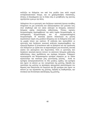 40
συλλέξει τα δεδοµένα του από ένα µεγάλο (και πολύ συχνά
αντιπροσωπευτικό) δείγµα, και να χρησιµοποιήσει στατιστικές,
πίνακες ή διαγράµµατα για να δείξει πώς οι µεταβλητές της έρευνας
σχετίζονται η µια µε την άλλη.
∆εδοµένου ότι οι ερευνητές που διεξάγουν ποσοτική έρευνα συνήθως
στοχεύουν σε µια γενίκευση των αποτελεσµάτων των µελετών τους
στον πληθυσµό από τον οποίο επέλεξαν τα δείγµατα, επιλέγουν
δείγµατα ψηλής στατιστικής πιθανότητας. Τέτοιες τεχνικές
δειγµατοληψίας περιλαµβάνουν την απλή τυχαία δειγµατοληψία, τη
συστηµατική δειγµατοληψία, και τη στρωµατοποιηµένη
δειγµατοληψία. Η ποιοτική έρευνα δικαιολογεί τη µελέτη
περιπτώσεων παρά ενός µεγάλου δείγµατος και τα δεδοµένα είναι υπό
τη µορφή λόγων και εικόνων. Η ανάλυση που ακολουθούν οι
ερευνητές που διεξάγουν ποιοτική ανάλυση συµπεριλαµβάνει την
εξαγωγή θεµάτων ή γενικεύσεων από τα δεδοµένα και την οργάνωση
των δεδοµένων µε τρόπο που να παρουσιάζουν µια συνεκτική, συνεπή
εικόνα του φαινοµένου που διερευνάται. Έτσι οι ερευνητές που
διεξάγουν ποιοτική έρευνα τείνουν να επιλέγουν δείγµατα µηδενικής
πιθανότητας, όπως αµεθόδευτα και σκόπιµα δείγµατα. Υπάρχουν
συγκεκριµένα και θεσµοποιηµένα κριτήρια σύµφωνα µε τα οποία
αξιολογούµε την ποιότητα µιας ερευνητικής µελέτης. Αυτά τα
κριτήρια κατηγοριοποιούνται σε δύο µεγάλες οµάδες: (α) κριτήρια
που έχουν να κάνουν µε την εγκυρότητα της µελέτης, δηλαδή την
ικανότητα της µελέτης να προσφέρει πραγµατικά αποτελέσµατα του
θέµατος που διατείνεται ότι διερευνά και (β) κριτήρια που έχουν να
κάνουν µε την αξιοπιστία της µελέτης, δηλαδή τη σταθερότητα, την
συνέπεια και δυνατότητα επανάληψης της µελέτης.
 